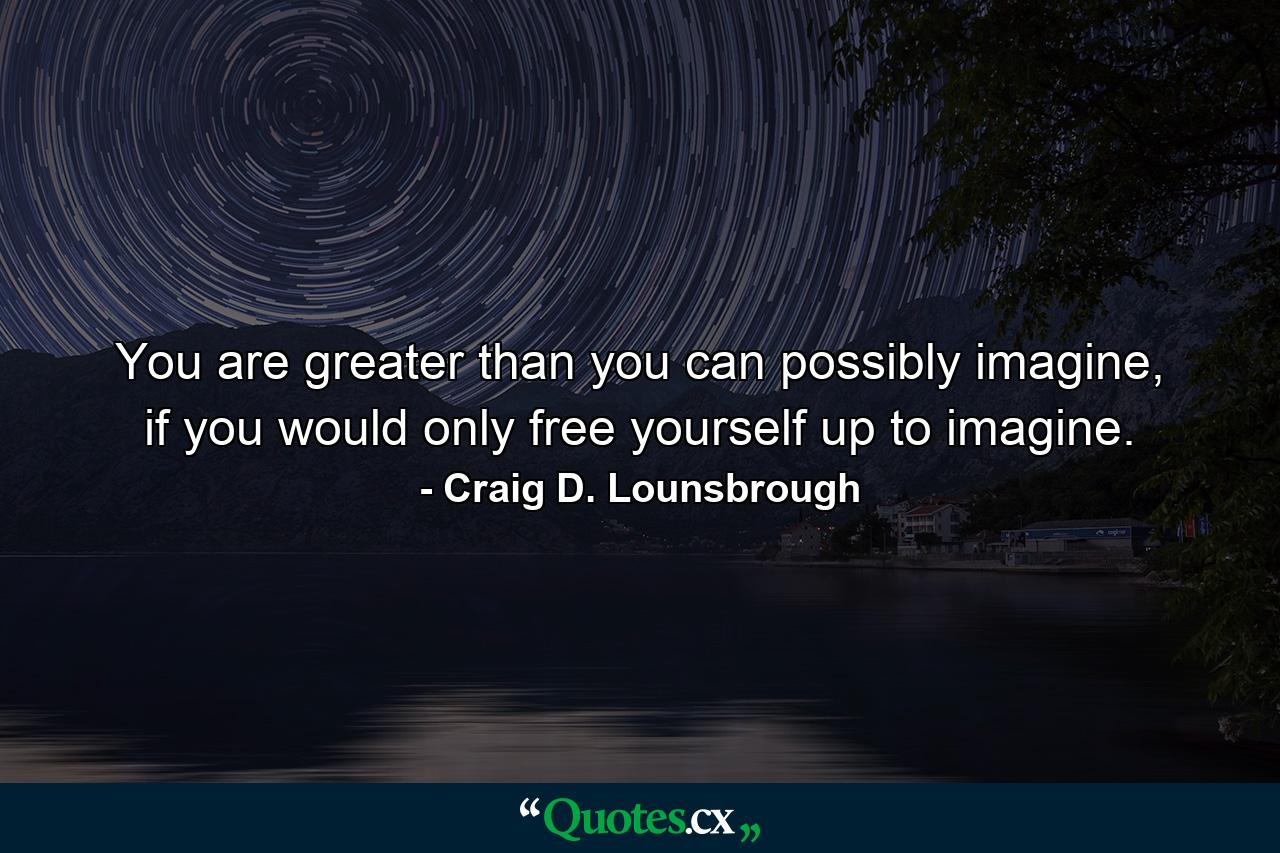 You are greater than you can possibly imagine, if you would only free yourself up to imagine. - Quote by Craig D. Lounsbrough