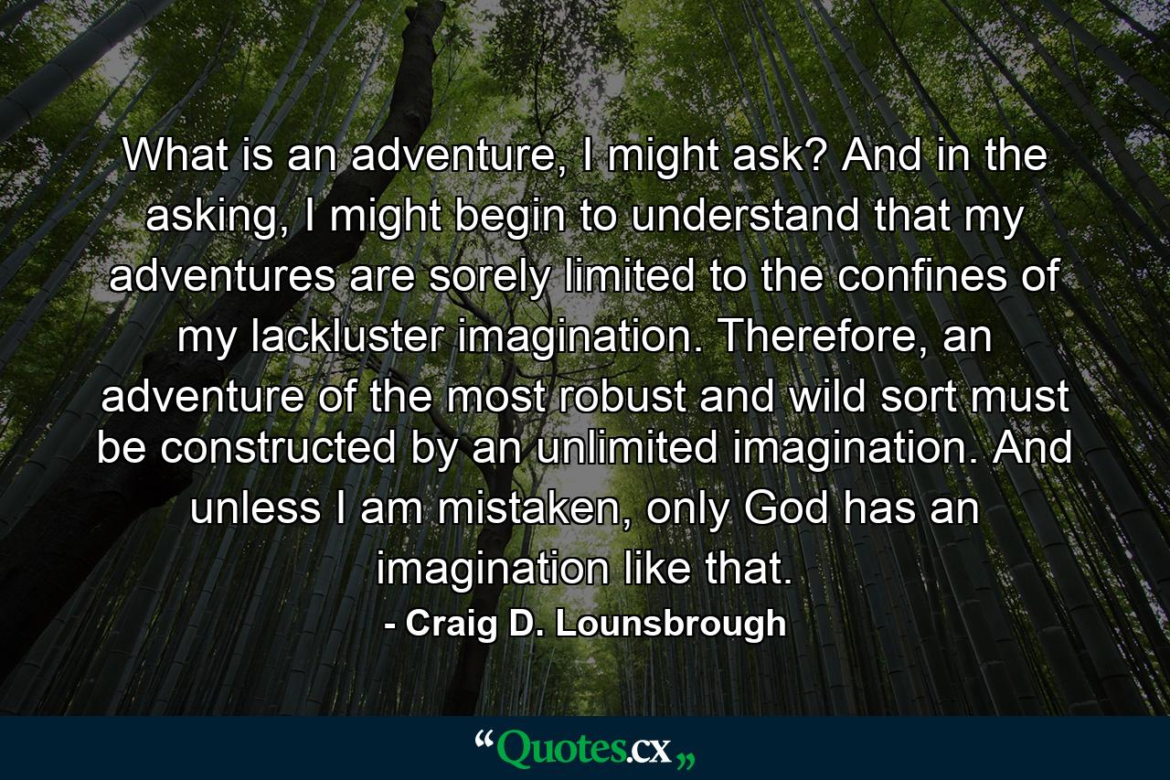 What is an adventure, I might ask? And in the asking, I might begin to understand that my adventures are sorely limited to the confines of my lackluster imagination. Therefore, an adventure of the most robust and wild sort must be constructed by an unlimited imagination. And unless I am mistaken, only God has an imagination like that. - Quote by Craig D. Lounsbrough