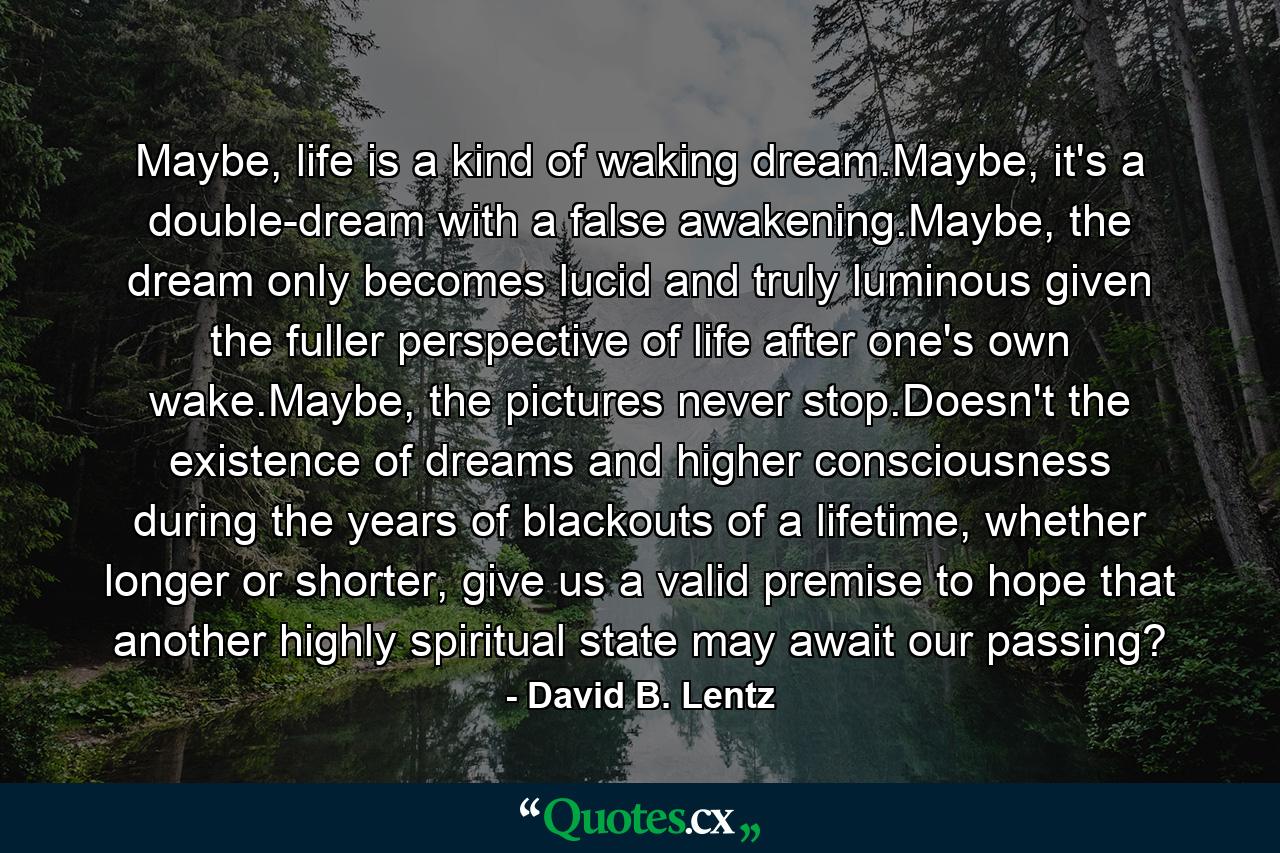 Maybe, life is a kind of waking dream.Maybe, it's a double-dream with a false awakening.Maybe, the dream only becomes lucid and truly luminous given the fuller perspective of life after one's own wake.Maybe, the pictures never stop.Doesn't the existence of dreams and higher consciousness during the years of blackouts of a lifetime, whether longer or shorter, give us a valid premise to hope that another highly spiritual state may await our passing? - Quote by David B. Lentz