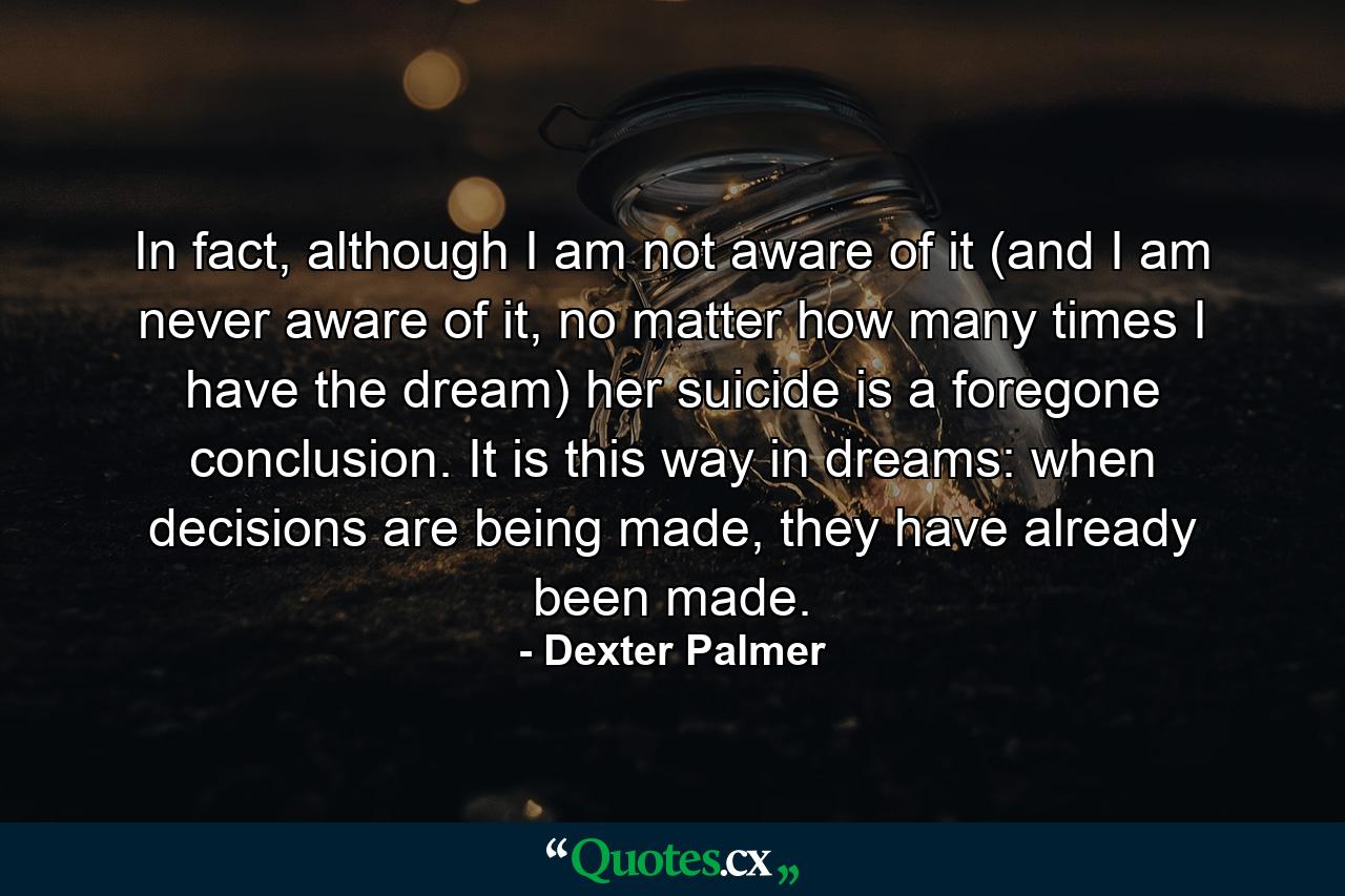 In fact, although I am not aware of it (and I am never aware of it, no matter how many times I have the dream) her suicide is a foregone conclusion. It is this way in dreams: when decisions are being made, they have already been made. - Quote by Dexter Palmer