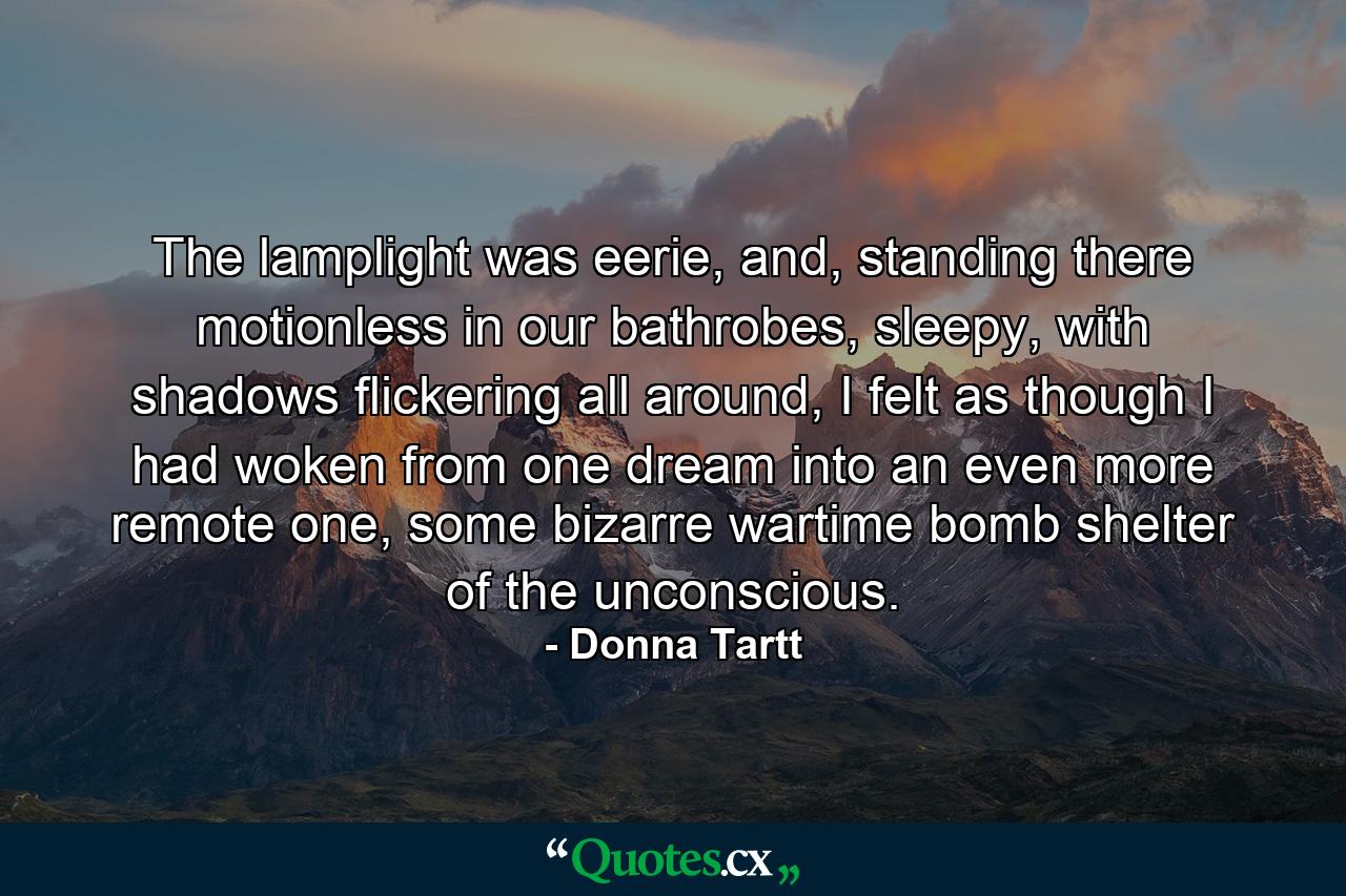 The lamplight was eerie, and, standing there motionless in our bathrobes, sleepy, with shadows flickering all around, I felt as though I had woken from one dream into an even more remote one, some bizarre wartime bomb shelter of the unconscious. - Quote by Donna Tartt