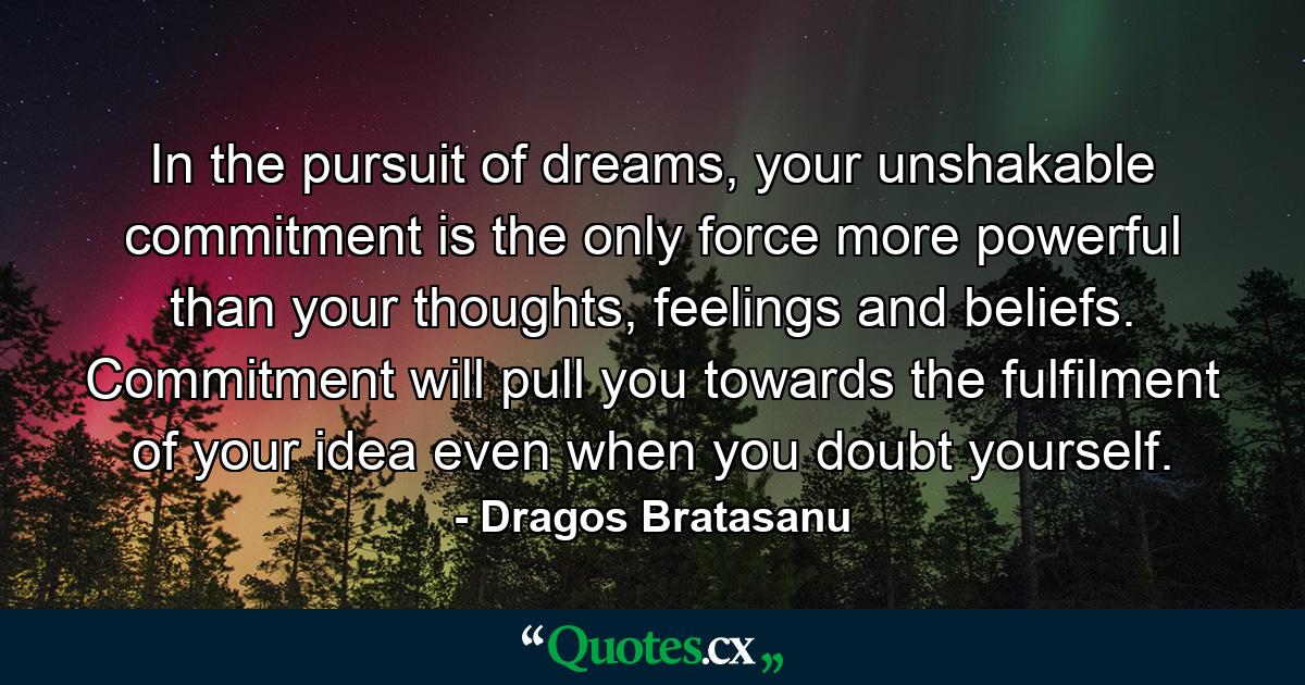 In the pursuit of dreams, your unshakable commitment is the only force more powerful than your thoughts, feelings and beliefs. Commitment will pull you towards the fulfilment of your idea even when you doubt yourself. - Quote by Dragos Bratasanu