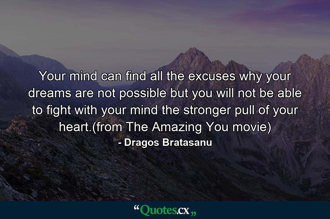 Your mind can find all the excuses why your dreams are not possible but you will not be able to fight with your mind the stronger pull of your heart.(from The Amazing You movie) - Quote by Dragos Bratasanu