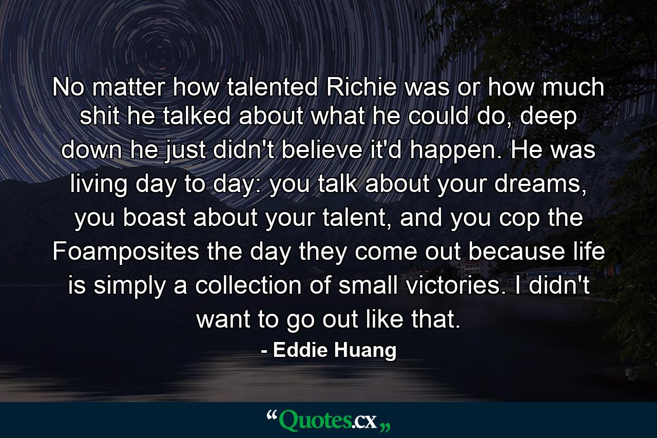 No matter how talented Richie was or how much shit he talked about what he could do, deep down he just didn't believe it'd happen. He was living day to day: you talk about your dreams, you boast about your talent, and you cop the Foamposites the day they come out because life is simply a collection of small victories. I didn't want to go out like that. - Quote by Eddie Huang