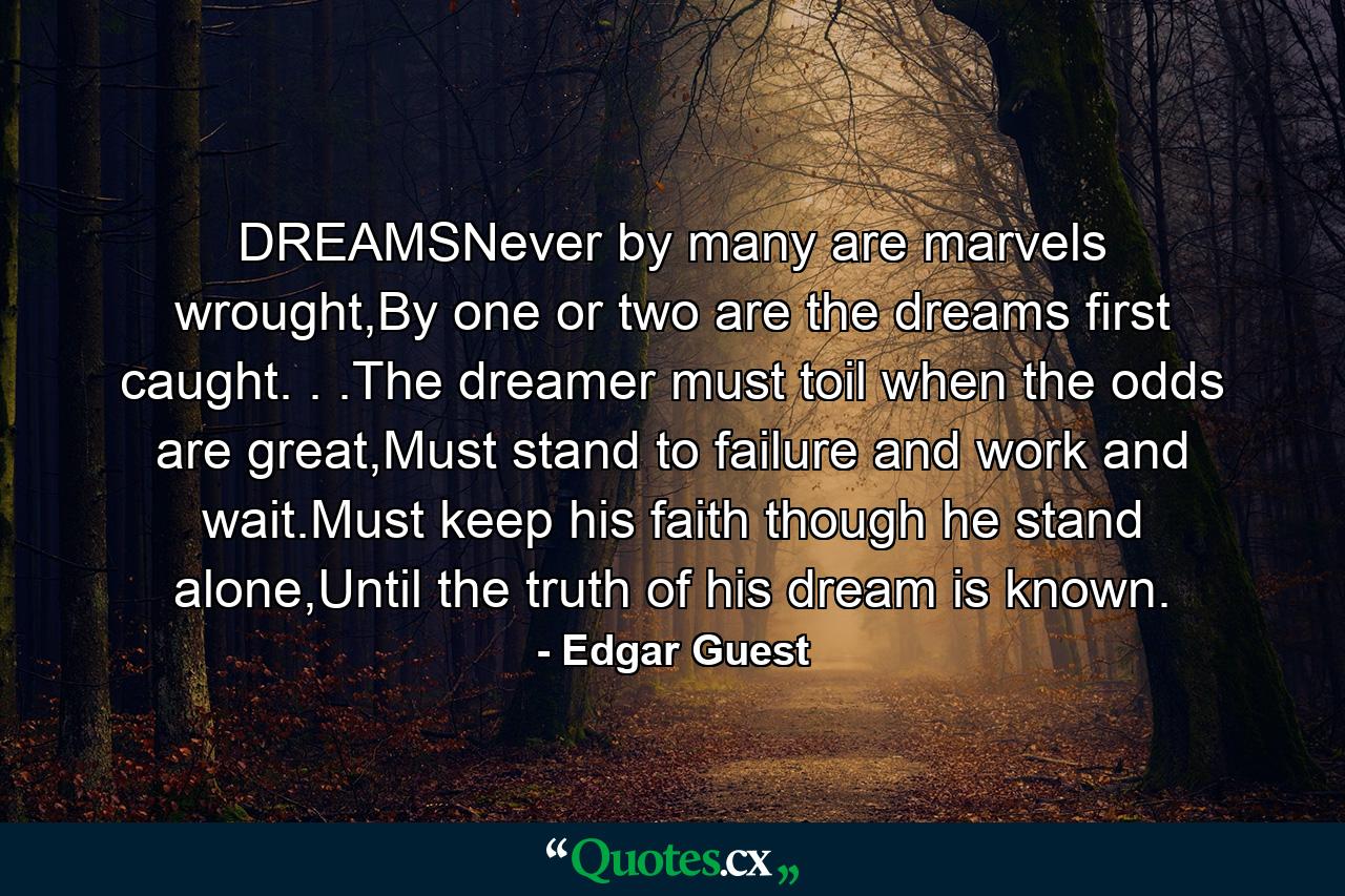 DREAMSNever by many are marvels wrought,By one or two are the dreams first caught. . .The dreamer must toil when the odds are great,Must stand to failure and work and wait.Must keep his faith though he stand alone,Until the truth of his dream is known. - Quote by Edgar Guest