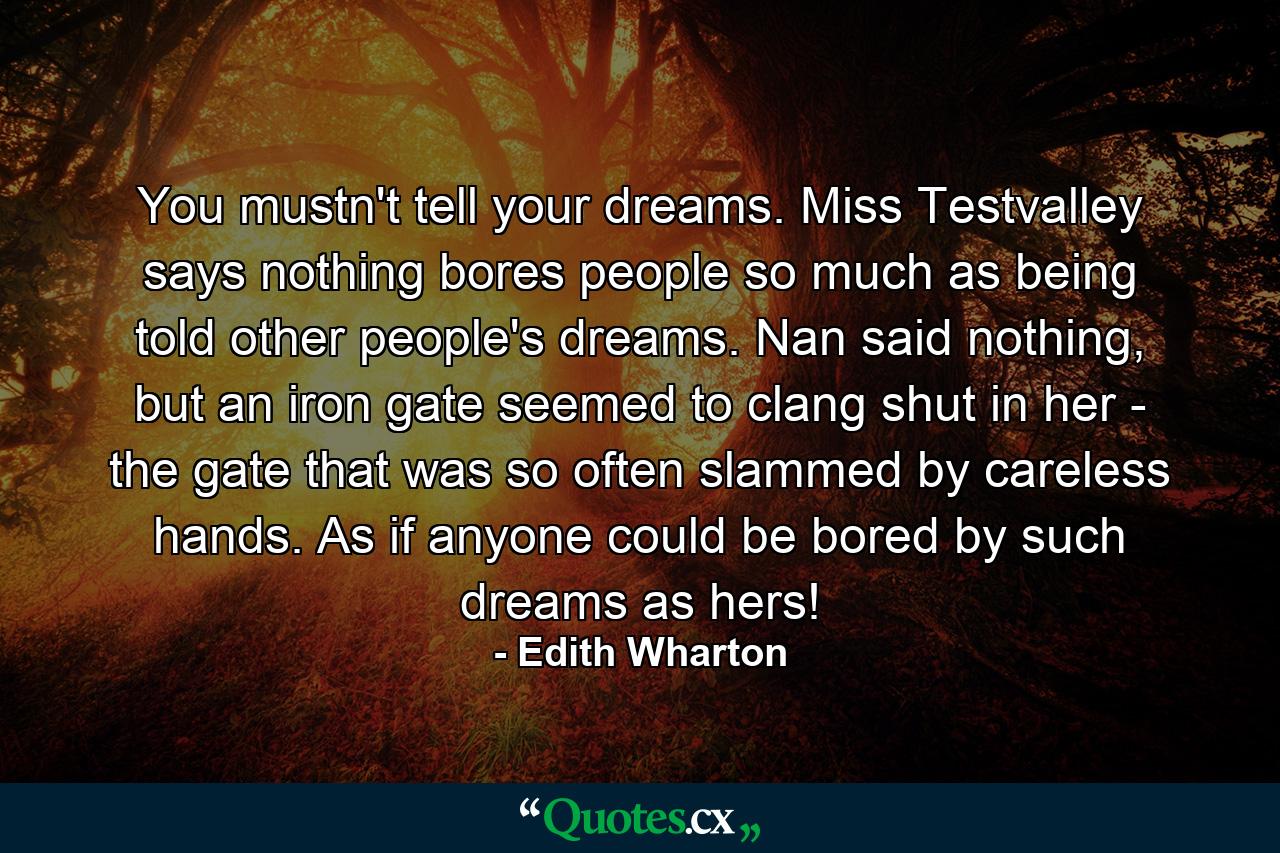 You mustn't tell your dreams. Miss Testvalley says nothing bores people so much as being told other people's dreams. Nan said nothing, but an iron gate seemed to clang shut in her - the gate that was so often slammed by careless hands. As if anyone could be bored by such dreams as hers! - Quote by Edith Wharton