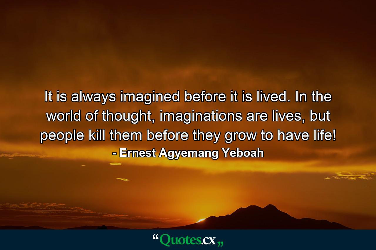 It is always imagined before it is lived. In the world of thought, imaginations are lives, but people kill them before they grow to have life! - Quote by Ernest Agyemang Yeboah