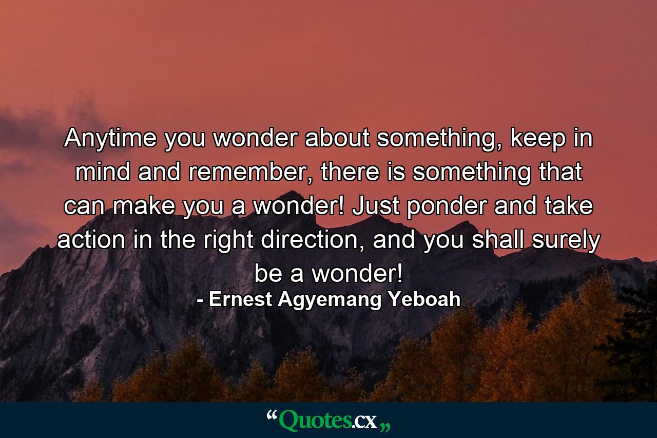 Anytime you wonder about something, keep in mind and remember, there is something that can make you a wonder! Just ponder and take action in the right direction, and you shall surely be a wonder! - Quote by Ernest Agyemang Yeboah