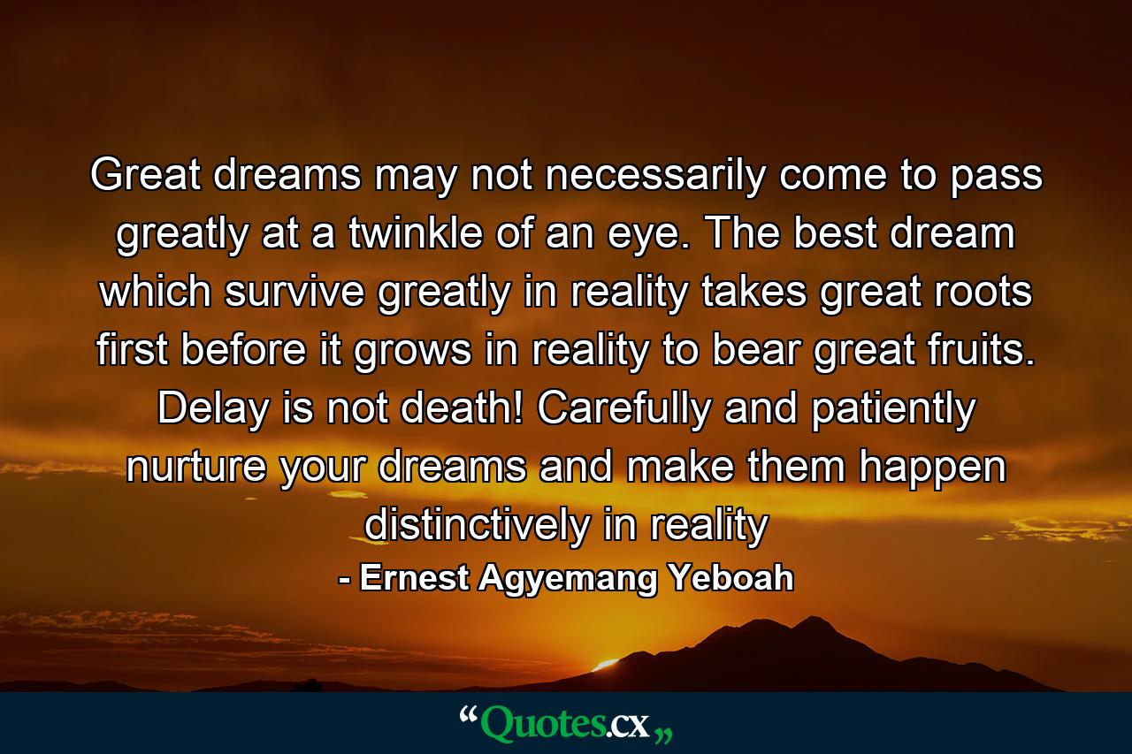 Great dreams may not necessarily come to pass greatly at a twinkle of an eye. The best dream which survive greatly in reality takes great roots first before it grows in reality to bear great fruits. Delay is not death! Carefully and patiently nurture your dreams and make them happen distinctively in reality - Quote by Ernest Agyemang Yeboah