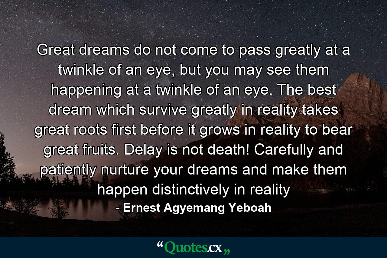 Great dreams do not come to pass greatly at a twinkle of an eye, but you may see them happening at a twinkle of an eye. The best dream which survive greatly in reality takes great roots first before it grows in reality to bear great fruits. Delay is not death! Carefully and patiently nurture your dreams and make them happen distinctively in reality - Quote by Ernest Agyemang Yeboah