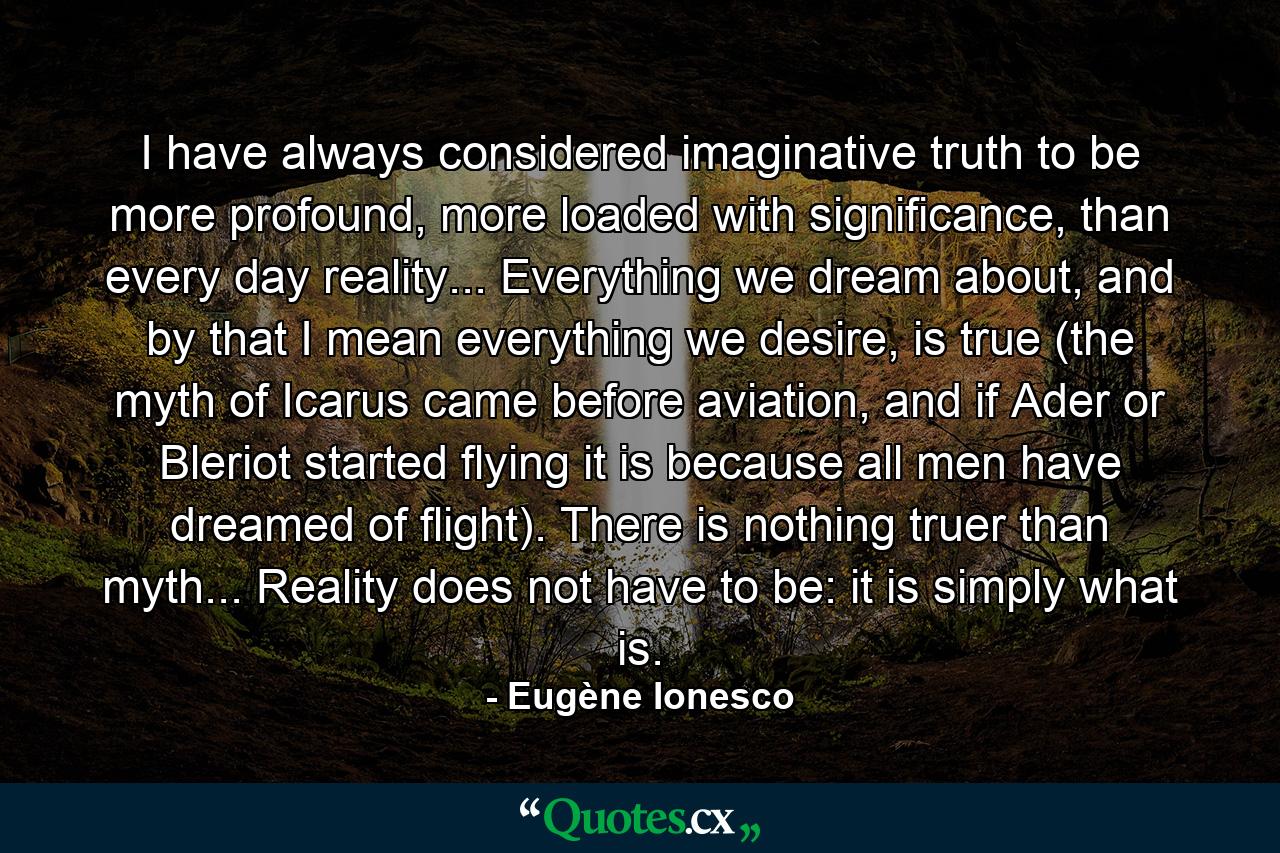 I have always considered imaginative truth to be more profound, more loaded with significance, than every day reality... Everything we dream about, and by that I mean everything we desire, is true (the myth of Icarus came before aviation, and if Ader or Bleriot started flying it is because all men have dreamed of flight). There is nothing truer than myth... Reality does not have to be: it is simply what is. - Quote by Eugène Ionesco