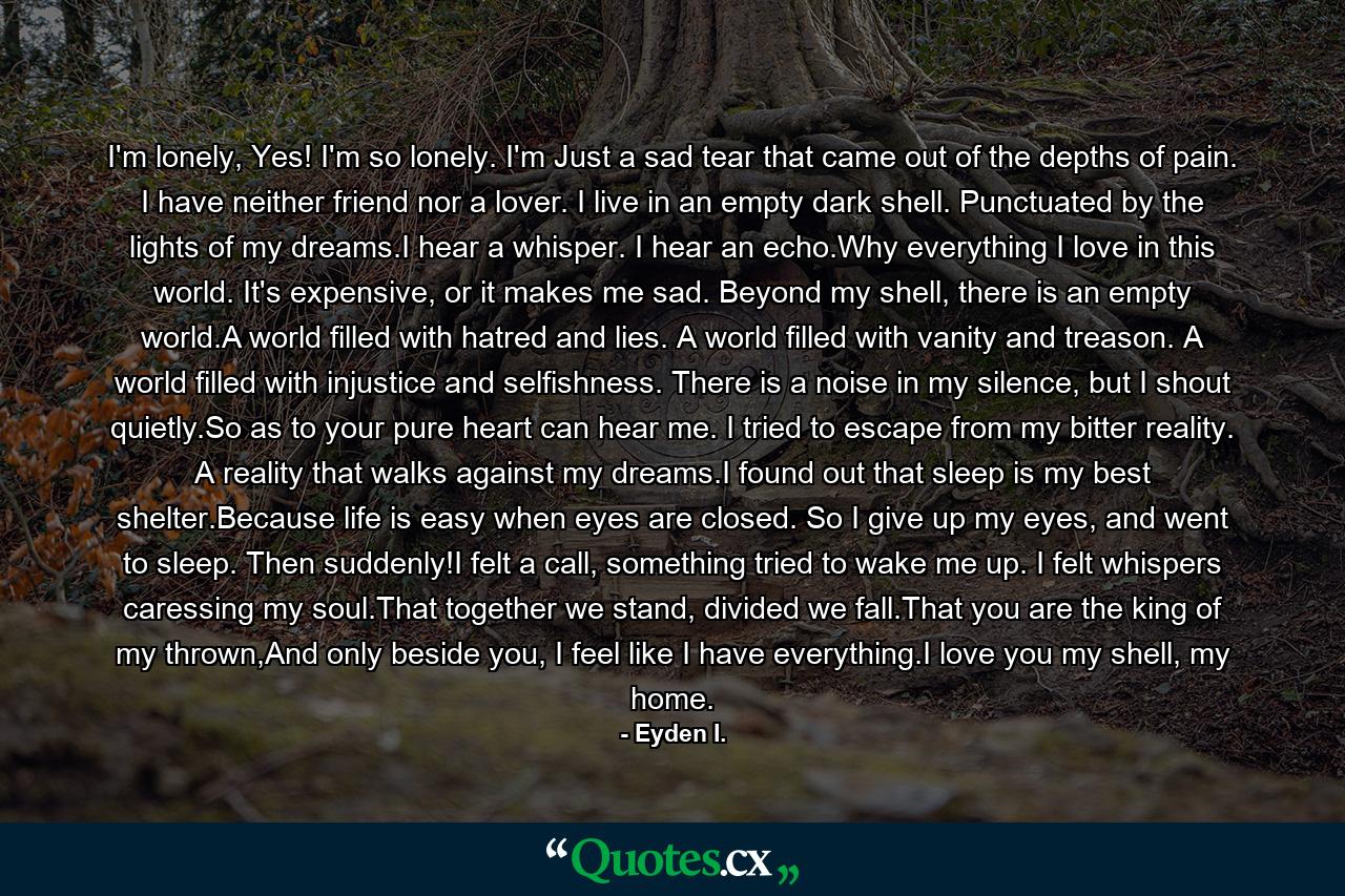 I'm lonely, Yes! I'm so lonely. I'm Just a sad tear that came out of the depths of pain. I have neither friend nor a lover. I live in an empty dark shell. Punctuated by the lights of my dreams.I hear a whisper. I hear an echo.Why everything I love in this world. It's expensive, or it makes me sad. Beyond my shell, there is an empty world.A world filled with hatred and lies. A world filled with vanity and treason. A world filled with injustice and selfishness. There is a noise in my silence, but I shout quietly.So as to your pure heart can hear me. I tried to escape from my bitter reality. A reality that walks against my dreams.I found out that sleep is my best shelter.Because life is easy when eyes are closed. So I give up my eyes, and went to sleep. Then suddenly!I felt a call, something tried to wake me up. I felt whispers caressing my soul.That together we stand, divided we fall.That you are the king of my thrown,And only beside you, I feel like I have everything.I love you my shell, my home. - Quote by Eyden I.