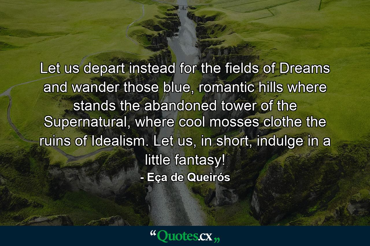 Let us depart instead for the fields of Dreams and wander those blue, romantic hills where stands the abandoned tower of the Supernatural, where cool mosses clothe the ruins of Idealism. Let us, in short, indulge in a little fantasy! - Quote by Eça de Queirós