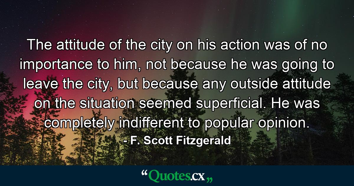 The attitude of the city on his action was of no importance to him, not because he was going to leave the city, but because any outside attitude on the situation seemed superficial. He was completely indifferent to popular opinion. - Quote by F. Scott Fitzgerald