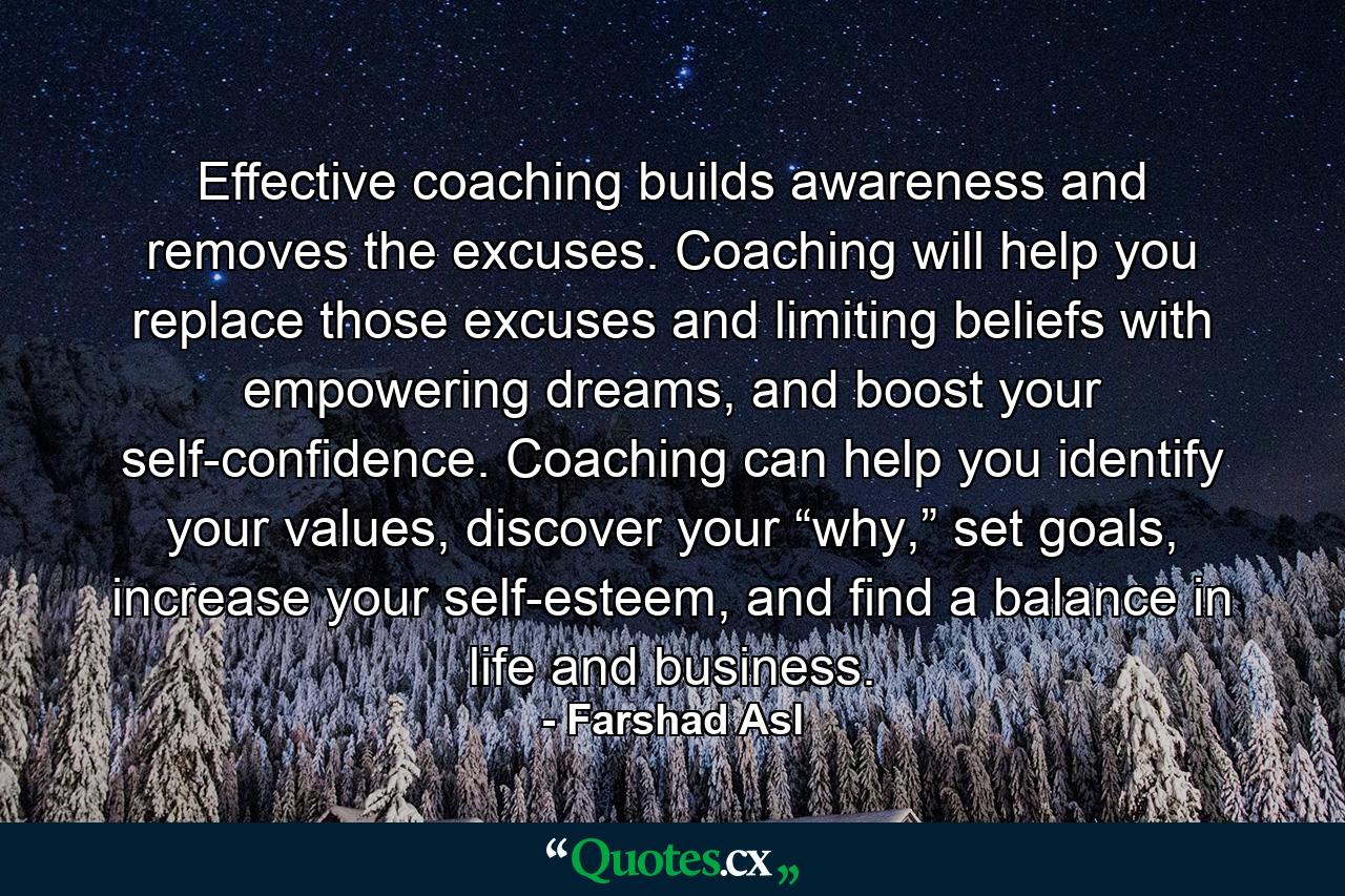 Effective coaching builds awareness and removes the excuses. Coaching will help you replace those excuses and limiting beliefs with empowering dreams, and boost your self-confidence. Coaching can help you identify your values, discover your “why,” set goals, increase your self-esteem, and find a balance in life and business. - Quote by Farshad Asl