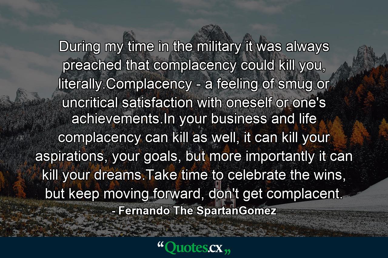 During my time in the military it was always preached that complacency could kill you, literally.Complacency - a feeling of smug or uncritical satisfaction with oneself or one's achievements.In your business and life complacency can kill as well, it can kill your aspirations, your goals, but more importantly it can kill your dreams.Take time to celebrate the wins, but keep moving forward, don't get complacent. - Quote by Fernando The SpartanGomez