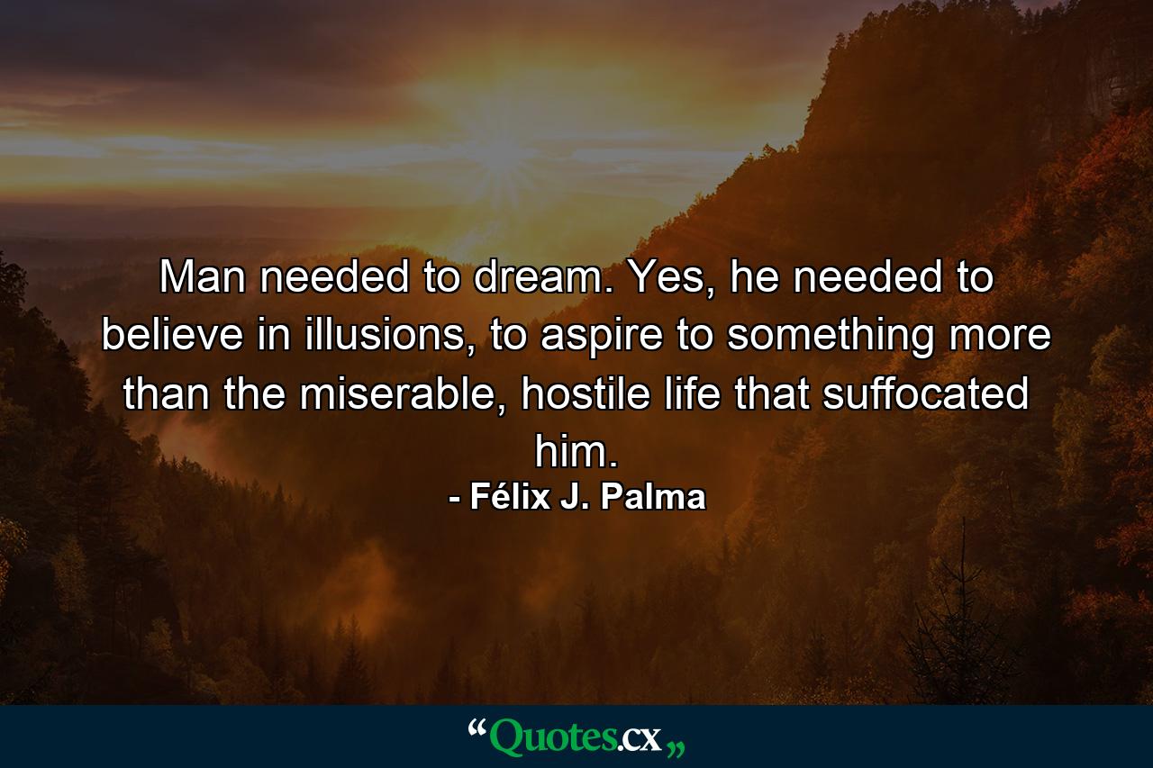 Man needed to dream. Yes, he needed to believe in illusions, to aspire to something more than the miserable, hostile life that suffocated him. - Quote by Félix J. Palma