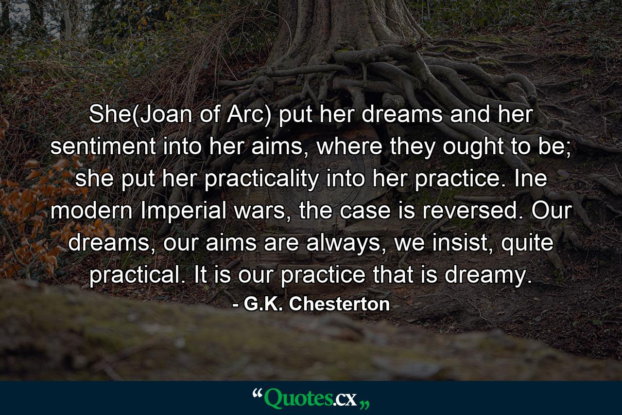 She(Joan of Arc) put her dreams and her sentiment into her aims, where they ought to be; she put her practicality into her practice. Ine modern Imperial wars, the case is reversed. Our dreams, our aims are always, we insist, quite practical. It is our practice that is dreamy. - Quote by G.K. Chesterton