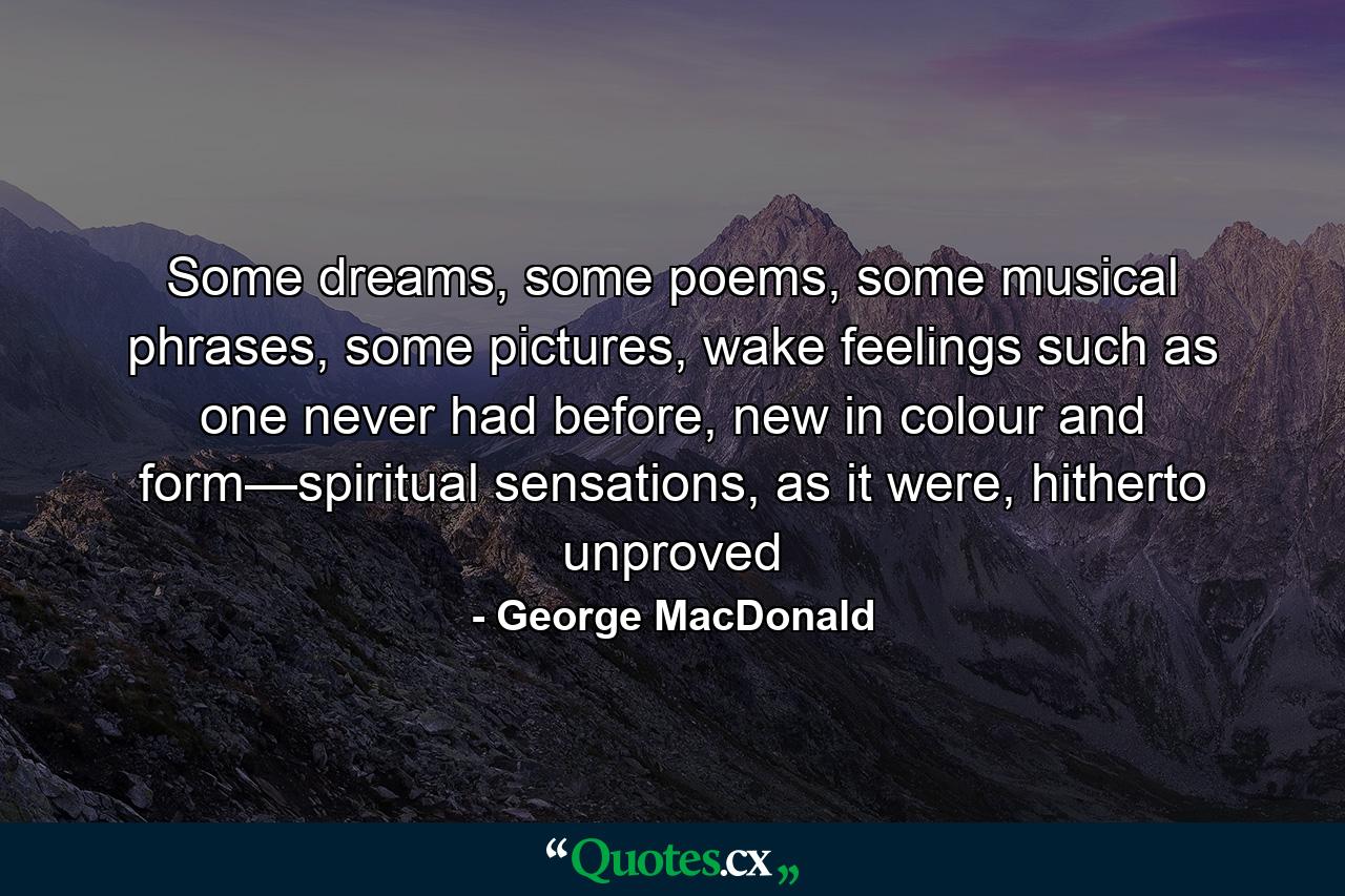 Some dreams, some poems, some musical phrases, some pictures, wake feelings such as one never had before, new in colour and form—spiritual sensations, as it were, hitherto unproved - Quote by George MacDonald