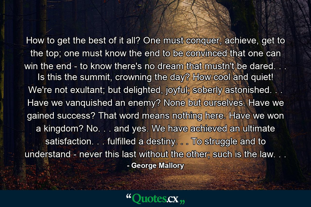 How to get the best of it all? One must conquer, achieve, get to the top; one must know the end to be convinced that one can win the end - to know there's no dream that mustn't be dared. . . Is this the summit, crowning the day? How cool and quiet! We're not exultant; but delighted, joyful; soberly astonished. . . Have we vanquished an enemy? None but ourselves. Have we gained success? That word means nothing here. Have we won a kingdom? No. . . and yes. We have achieved an ultimate satisfaction. . . fulfilled a destiny. . . To struggle and to understand - never this last without the other; such is the law. . . - Quote by George Mallory