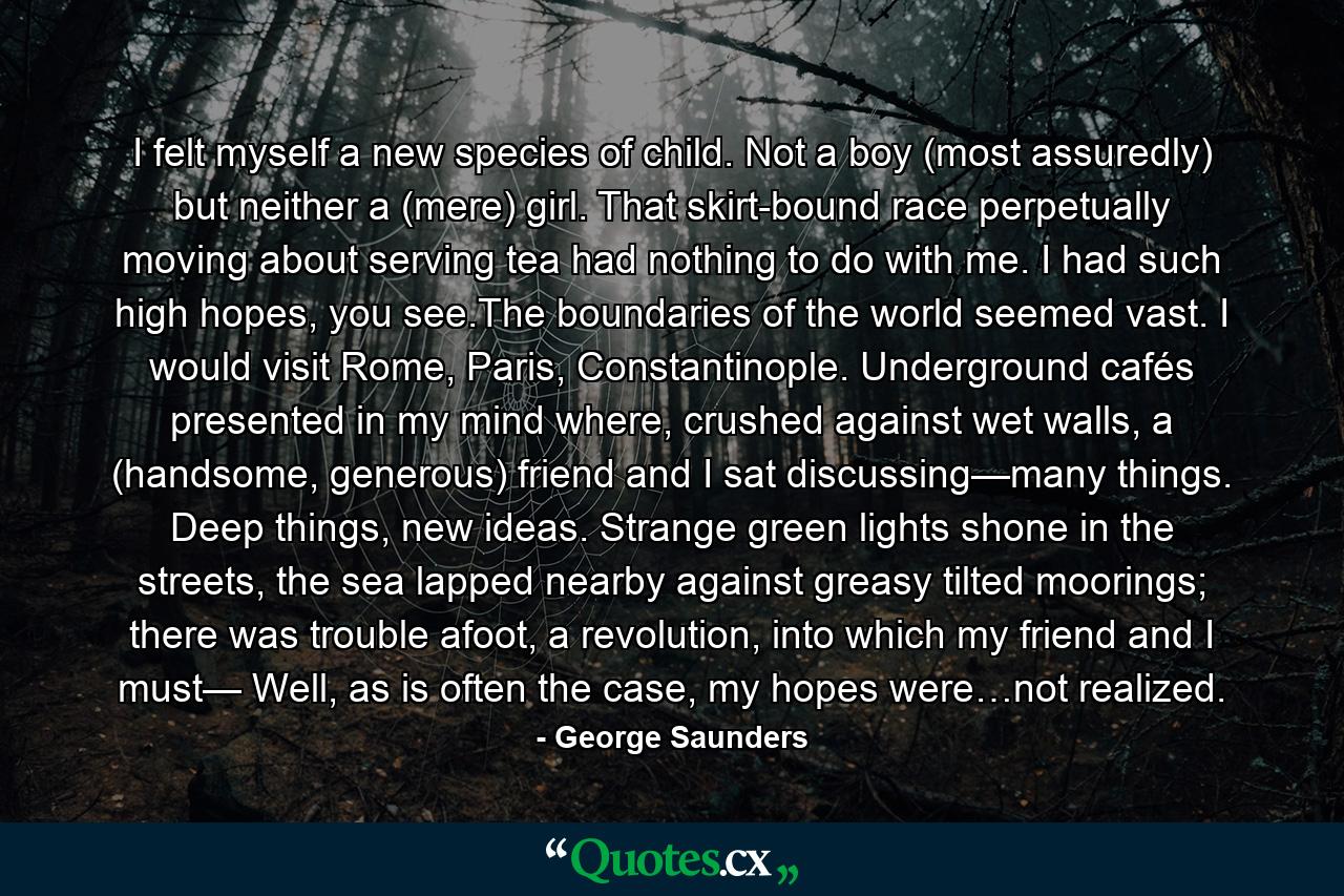 I felt myself a new species of child. Not a boy (most assuredly) but neither a (mere) girl. That skirt-bound race perpetually moving about serving tea had nothing to do with me. I had such high hopes, you see.The boundaries of the world seemed vast. I would visit Rome, Paris, Constantinople. Underground cafés presented in my mind where, crushed against wet walls, a (handsome, generous) friend and I sat discussing—many things. Deep things, new ideas. Strange green lights shone in the streets, the sea lapped nearby against greasy tilted moorings; there was trouble afoot, a revolution, into which my friend and I must— Well, as is often the case, my hopes were…not realized. - Quote by George Saunders