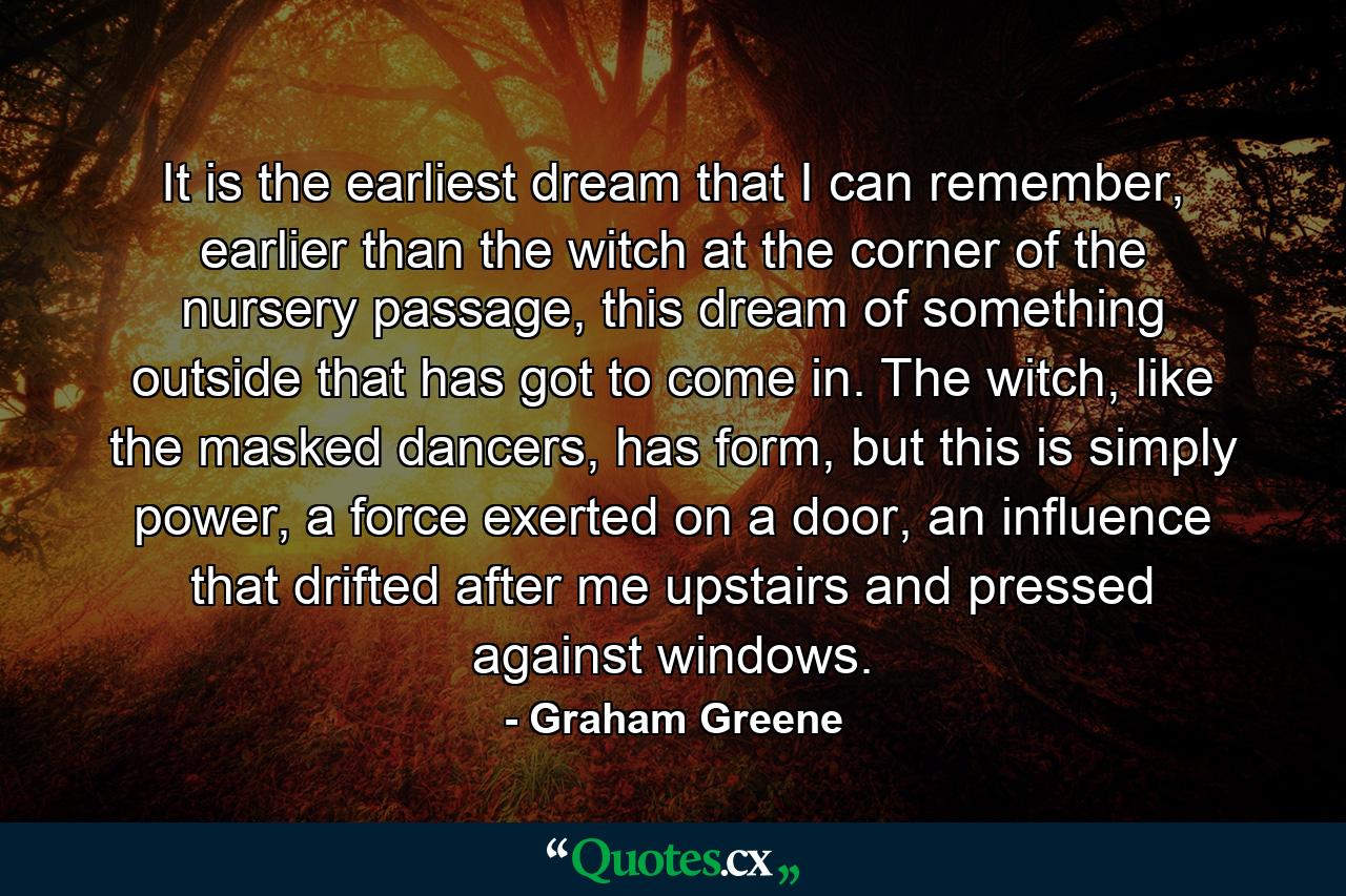 It is the earliest dream that I can remember, earlier than the witch at the corner of the nursery passage, this dream of something outside that has got to come in. The witch, like the masked dancers, has form, but this is simply power, a force exerted on a door, an influence that drifted after me upstairs and pressed against windows. - Quote by Graham Greene