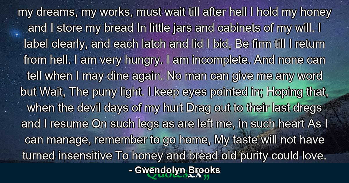 my dreams, my works, must wait till after hell I hold my honey and I store my bread In little jars and cabinets of my will. I label clearly, and each latch and lid I bid, Be firm till I return from hell. I am very hungry. I am incomplete. And none can tell when I may dine again. No man can give me any word but Wait, The puny light. I keep eyes pointed in; Hoping that, when the devil days of my hurt Drag out to their last dregs and I resume On such legs as are left me, in such heart As I can manage, remember to go home, My taste will not have turned insensitive To honey and bread old purity could love. - Quote by Gwendolyn Brooks