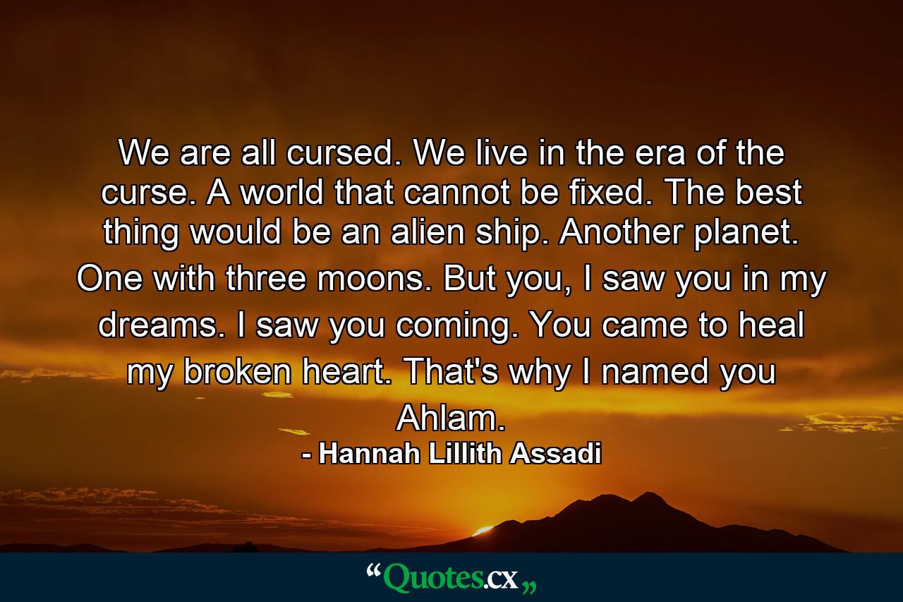 We are all cursed. We live in the era of the curse. A world that cannot be fixed. The best thing would be an alien ship. Another planet. One with three moons. But you, I saw you in my dreams. I saw you coming. You came to heal my broken heart. That's why I named you Ahlam. - Quote by Hannah Lillith Assadi