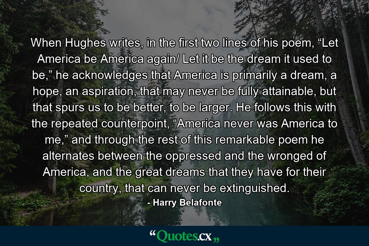 When Hughes writes, in the first two lines of his poem, “Let America be America again/ Let it be the dream it used to be,” he acknowledges that America is primarily a dream, a hope, an aspiration, that may never be fully attainable, but that spurs us to be better, to be larger. He follows this with the repeated counterpoint, “America never was America to me,” and through the rest of this remarkable poem he alternates between the oppressed and the wronged of America, and the great dreams that they have for their country, that can never be extinguished. - Quote by Harry Belafonte