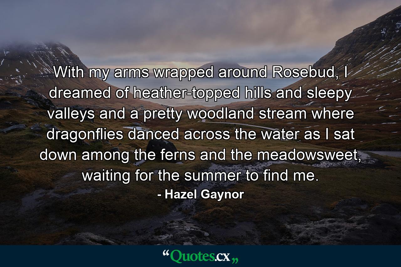 With my arms wrapped around Rosebud, I dreamed of heather-topped hills and sleepy valleys and a pretty woodland stream where dragonflies danced across the water as I sat down among the ferns and the meadowsweet, waiting for the summer to find me. - Quote by Hazel Gaynor