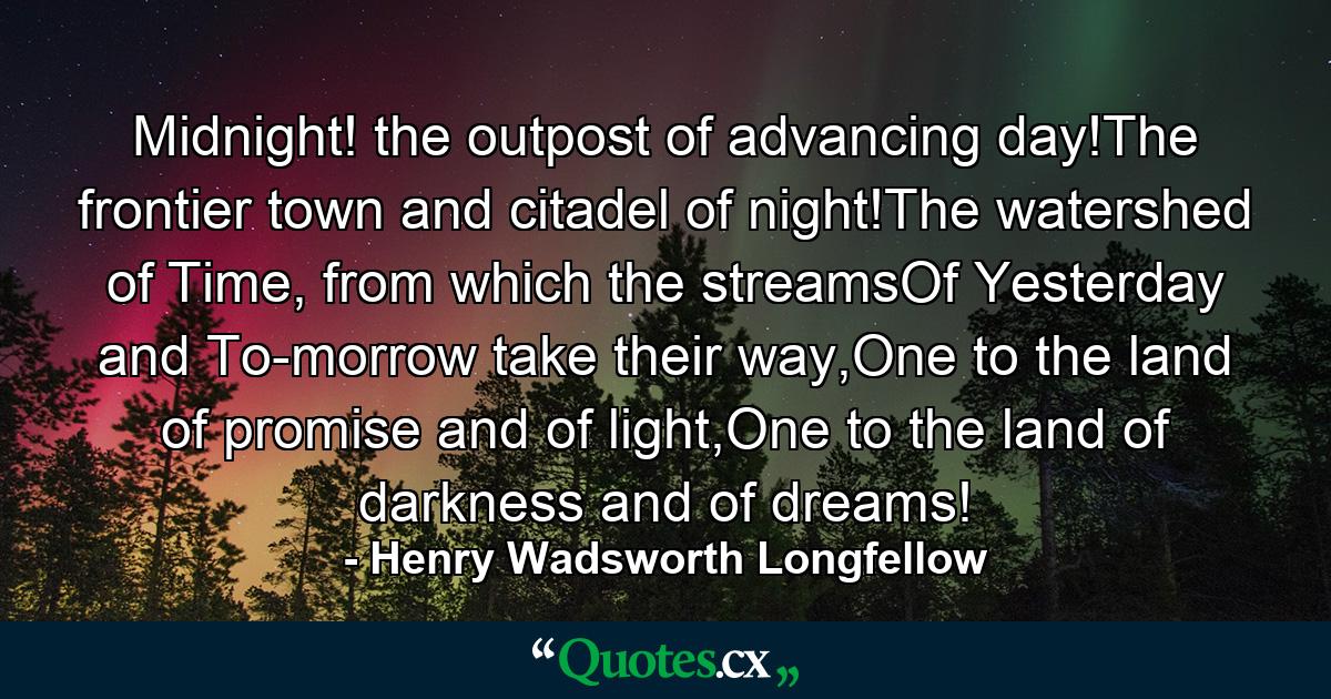 Midnight! the outpost of advancing day!The frontier town and citadel of night!The watershed of Time, from which the streamsOf Yesterday and To-morrow take their way,One to the land of promise and of light,One to the land of darkness and of dreams! - Quote by Henry Wadsworth Longfellow