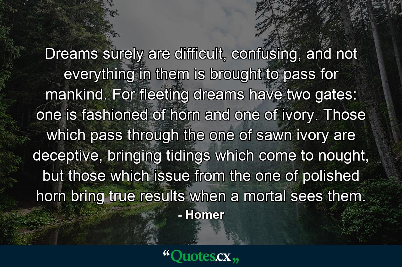 Dreams surely are difficult, confusing, and not everything in them is brought to pass for mankind. For fleeting dreams have two gates: one is fashioned of horn and one of ivory. Those which pass through the one of sawn ivory are deceptive, bringing tidings which come to nought, but those which issue from the one of polished horn bring true results when a mortal sees them. - Quote by Homer