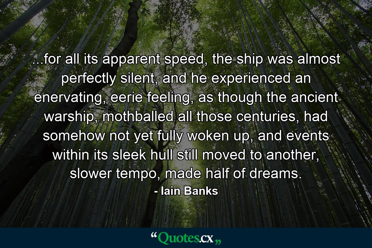 ...for all its apparent speed, the ship was almost perfectly silent, and he experienced an enervating, eerie feeling, as though the ancient warship, mothballed all those centuries, had somehow not yet fully woken up, and events within its sleek hull still moved to another, slower tempo, made half of dreams. - Quote by Iain Banks