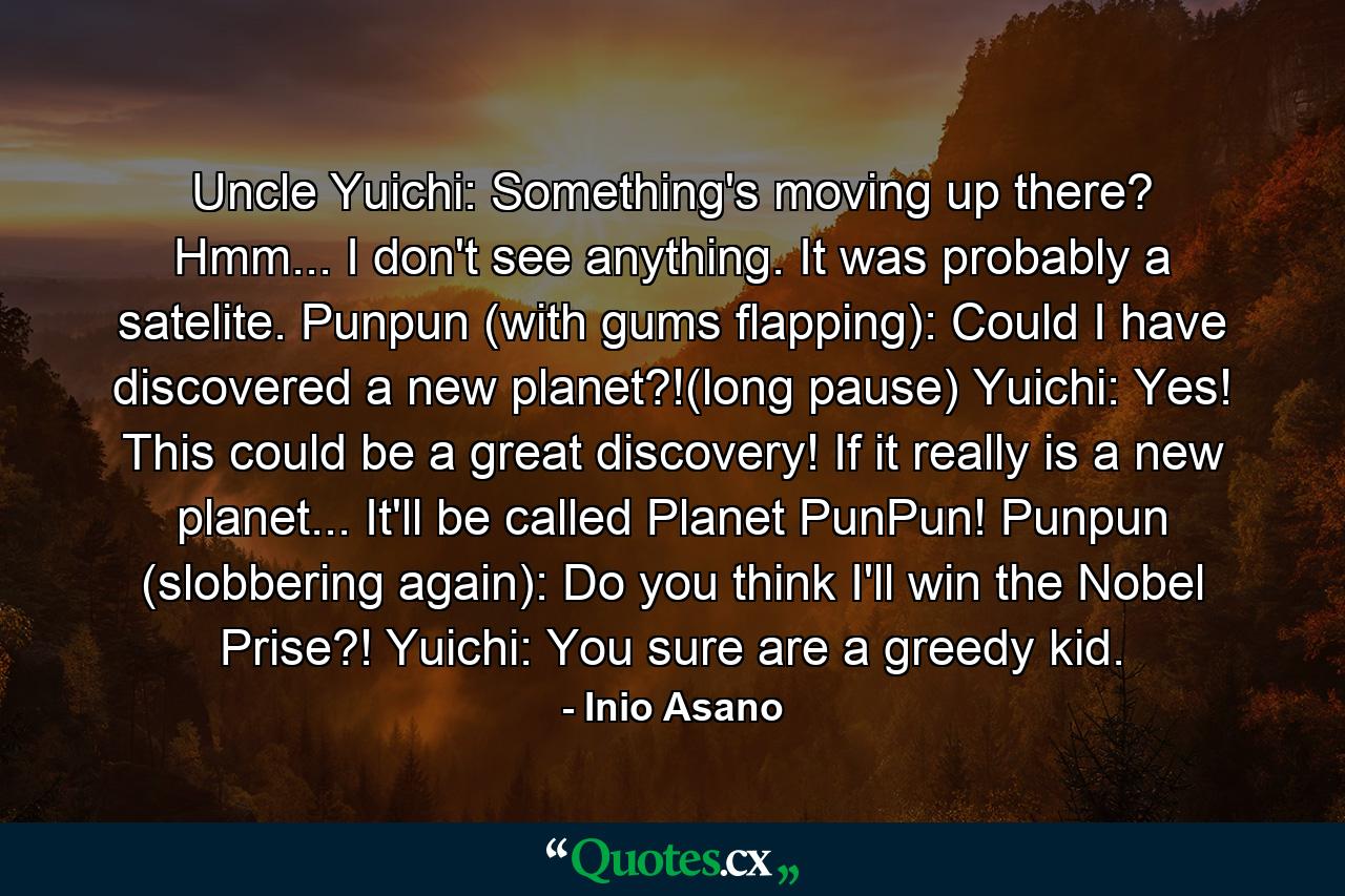 Uncle Yuichi: Something's moving up there? Hmm... I don't see anything. It was probably a satelite. Punpun (with gums flapping): Could I have discovered a new planet?!(long pause) Yuichi: Yes! This could be a great discovery! If it really is a new planet... It'll be called Planet PunPun! Punpun (slobbering again): Do you think I'll win the Nobel Prise?! Yuichi: You sure are a greedy kid. - Quote by Inio Asano