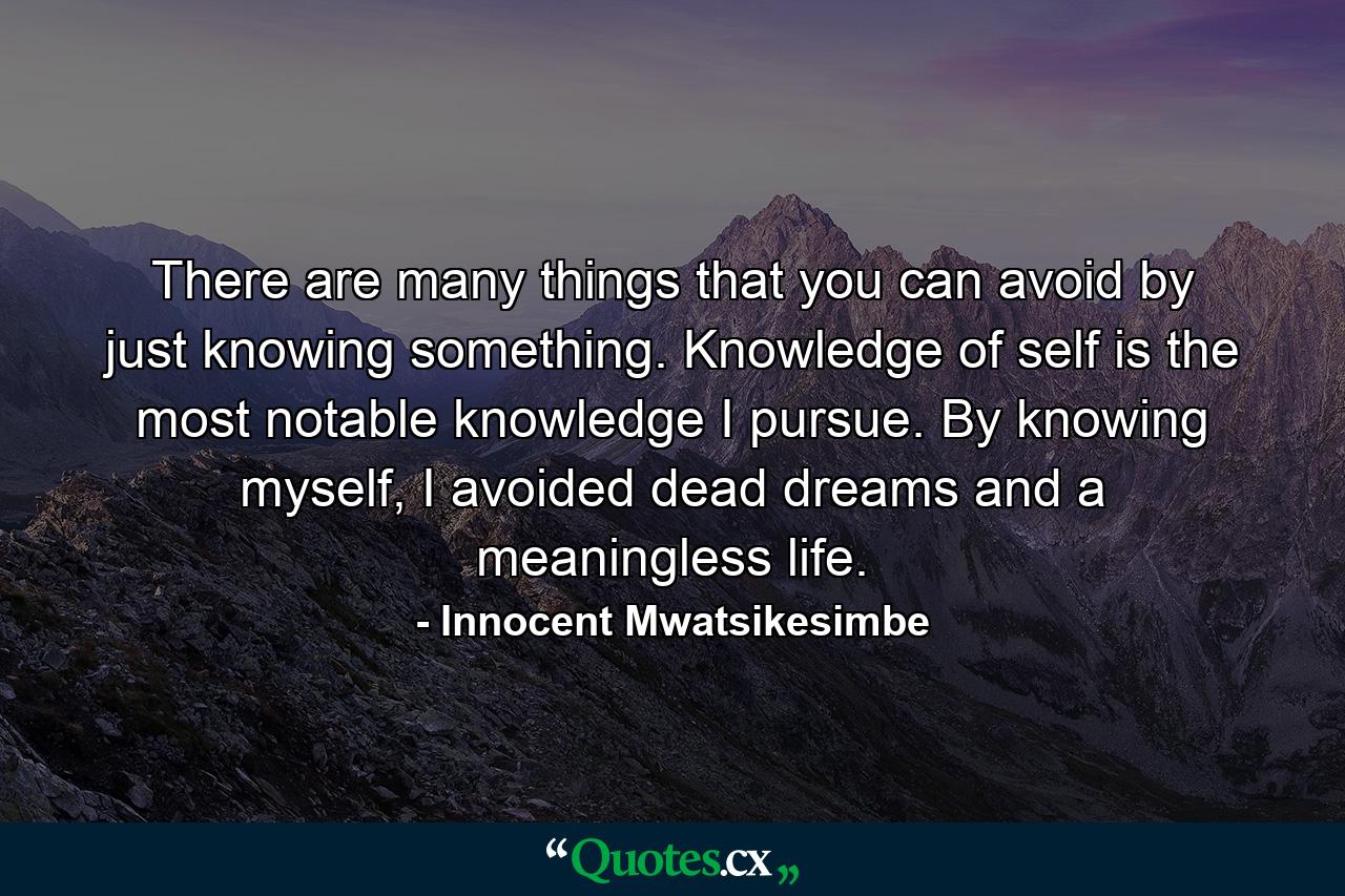 There are many things that you can avoid by just knowing something. Knowledge of self is the most notable knowledge I pursue. By knowing myself, I avoided dead dreams and a meaningless life. - Quote by Innocent Mwatsikesimbe