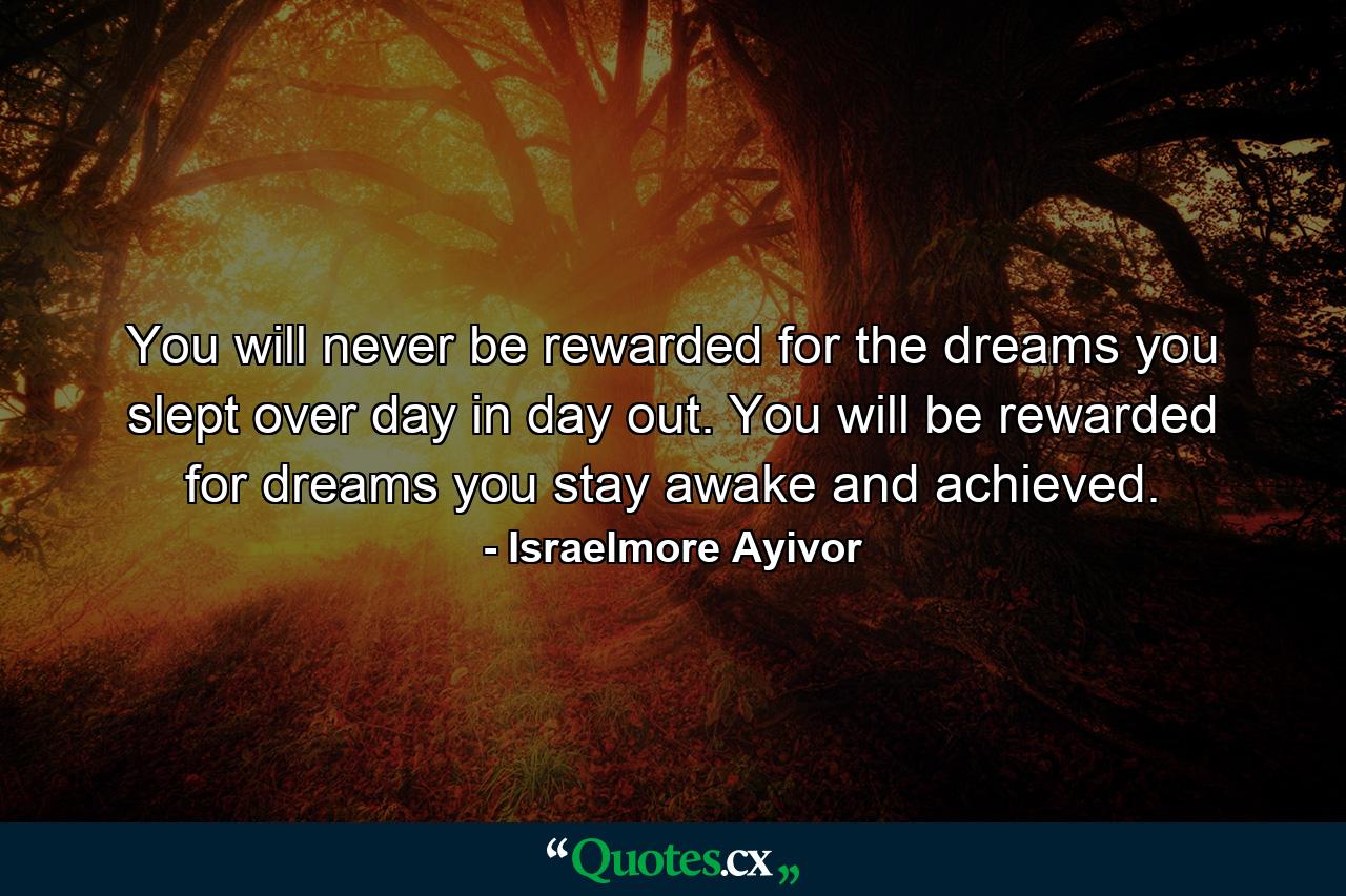 You will never be rewarded for the dreams you slept over day in day out. You will be rewarded for dreams you stay awake and achieved. - Quote by Israelmore Ayivor