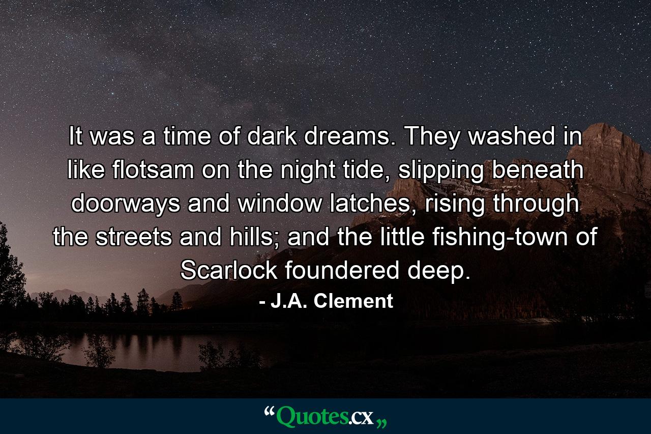 It was a time of dark dreams. They washed in like flotsam on the night tide, slipping beneath doorways and window latches, rising through the streets and hills; and the little fishing-town of Scarlock foundered deep. - Quote by J.A. Clement