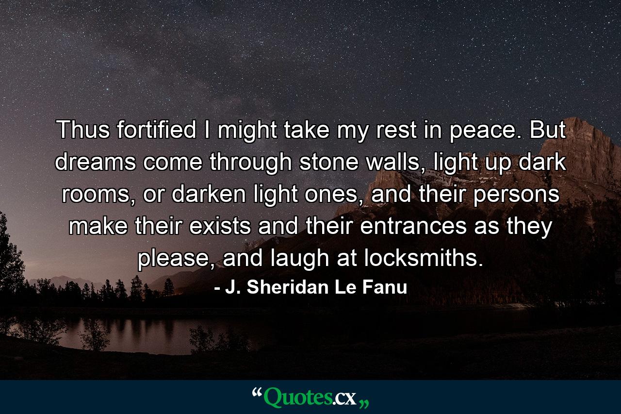 Thus fortified I might take my rest in peace. But dreams come through stone walls, light up dark rooms, or darken light ones, and their persons make their exists and their entrances as they please, and laugh at locksmiths. - Quote by J. Sheridan Le Fanu