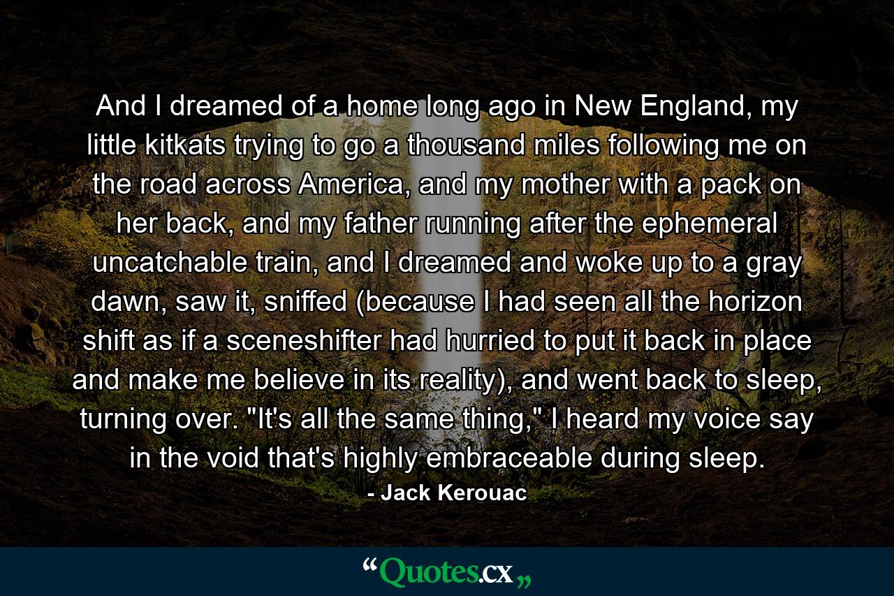 And I dreamed of a home long ago in New England, my little kitkats trying to go a thousand miles following me on the road across America, and my mother with a pack on her back, and my father running after the ephemeral uncatchable train, and I dreamed and woke up to a gray dawn, saw it, sniffed (because I had seen all the horizon shift as if a sceneshifter had hurried to put it back in place and make me believe in its reality), and went back to sleep, turning over. 