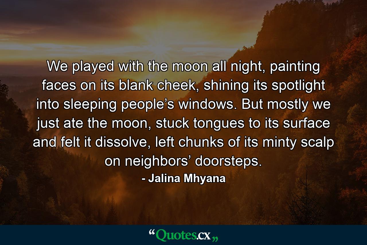 We played with the moon all night, painting faces on its blank cheek, shining its spotlight into sleeping people’s windows. But mostly we just ate the moon, stuck tongues to its surface and felt it dissolve, left chunks of its minty scalp on neighbors’ doorsteps. - Quote by Jalina Mhyana