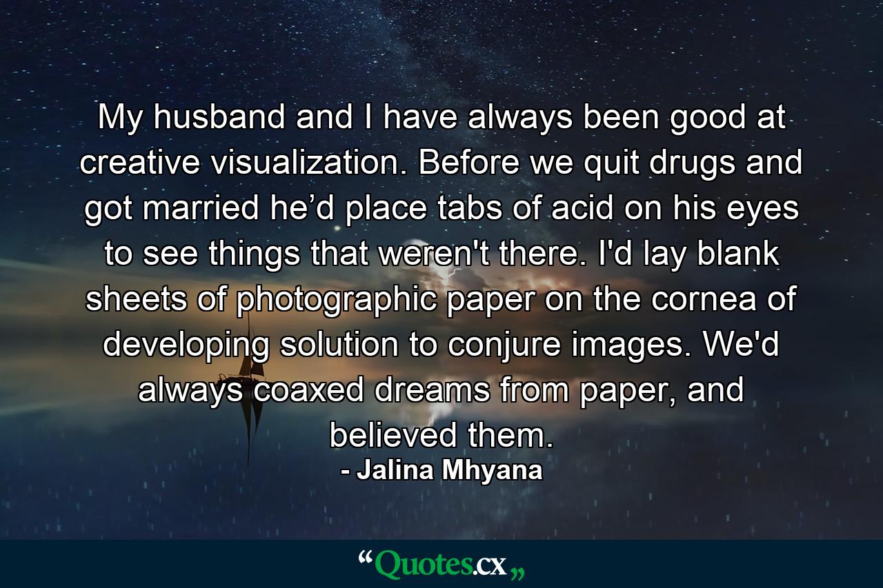 My husband and I have always been good at creative visualization. Before we quit drugs and got married he’d place tabs of acid on his eyes to see things that weren't there. I'd lay blank sheets of photographic paper on the cornea of developing solution to conjure images. We'd always coaxed dreams from paper, and believed them. - Quote by Jalina Mhyana