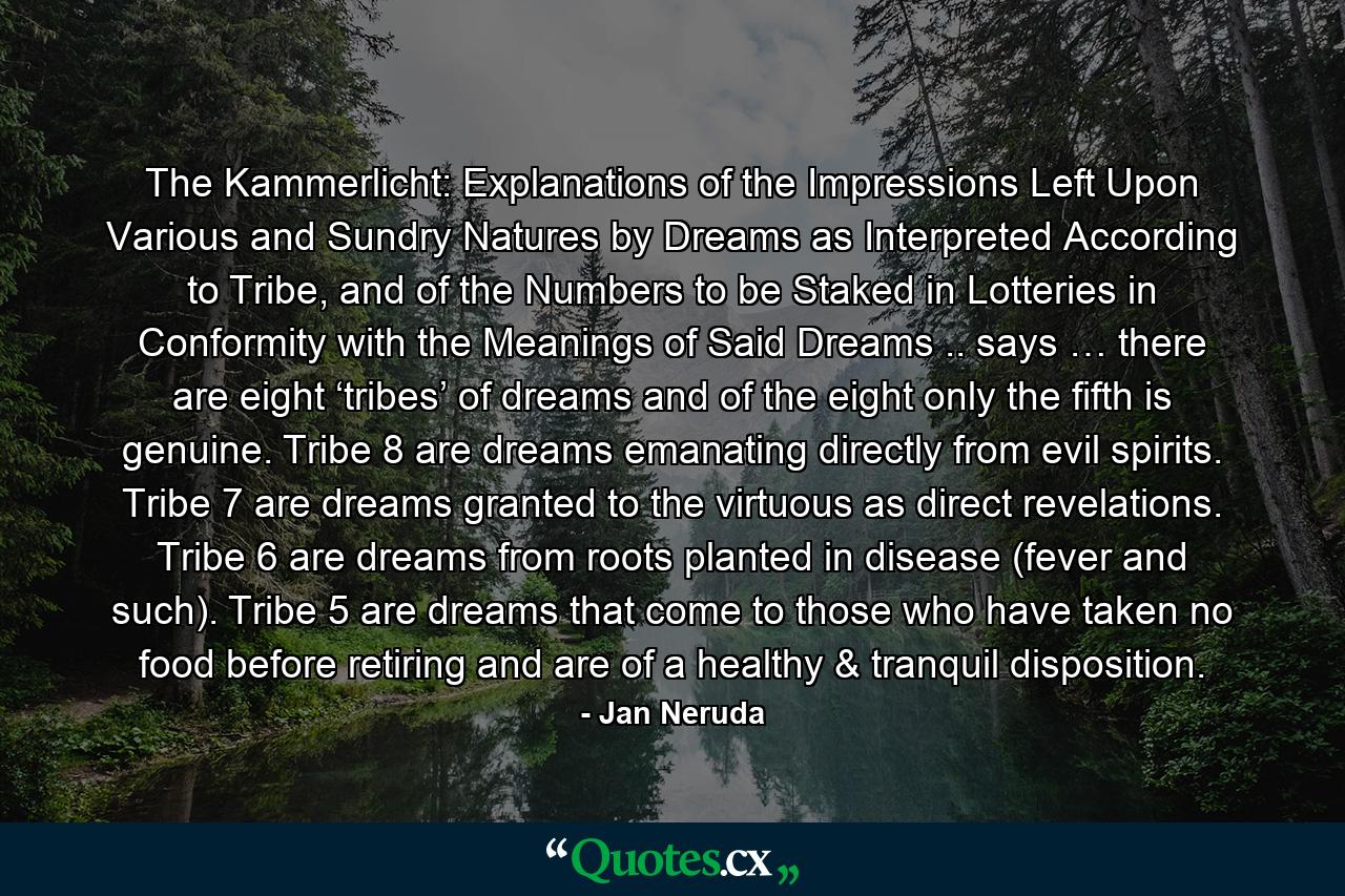 The Kammerlicht: Explanations of the Impressions Left Upon Various and Sundry Natures by Dreams as Interpreted According to Tribe, and of the Numbers to be Staked in Lotteries in Conformity with the Meanings of Said Dreams .. says … there are eight ‘tribes’ of dreams and of the eight only the fifth is genuine. Tribe 8 are dreams emanating directly from evil spirits. Tribe 7 are dreams granted to the virtuous as direct revelations. Tribe 6 are dreams from roots planted in disease (fever and such). Tribe 5 are dreams that come to those who have taken no food before retiring and are of a healthy & tranquil disposition. - Quote by Jan Neruda