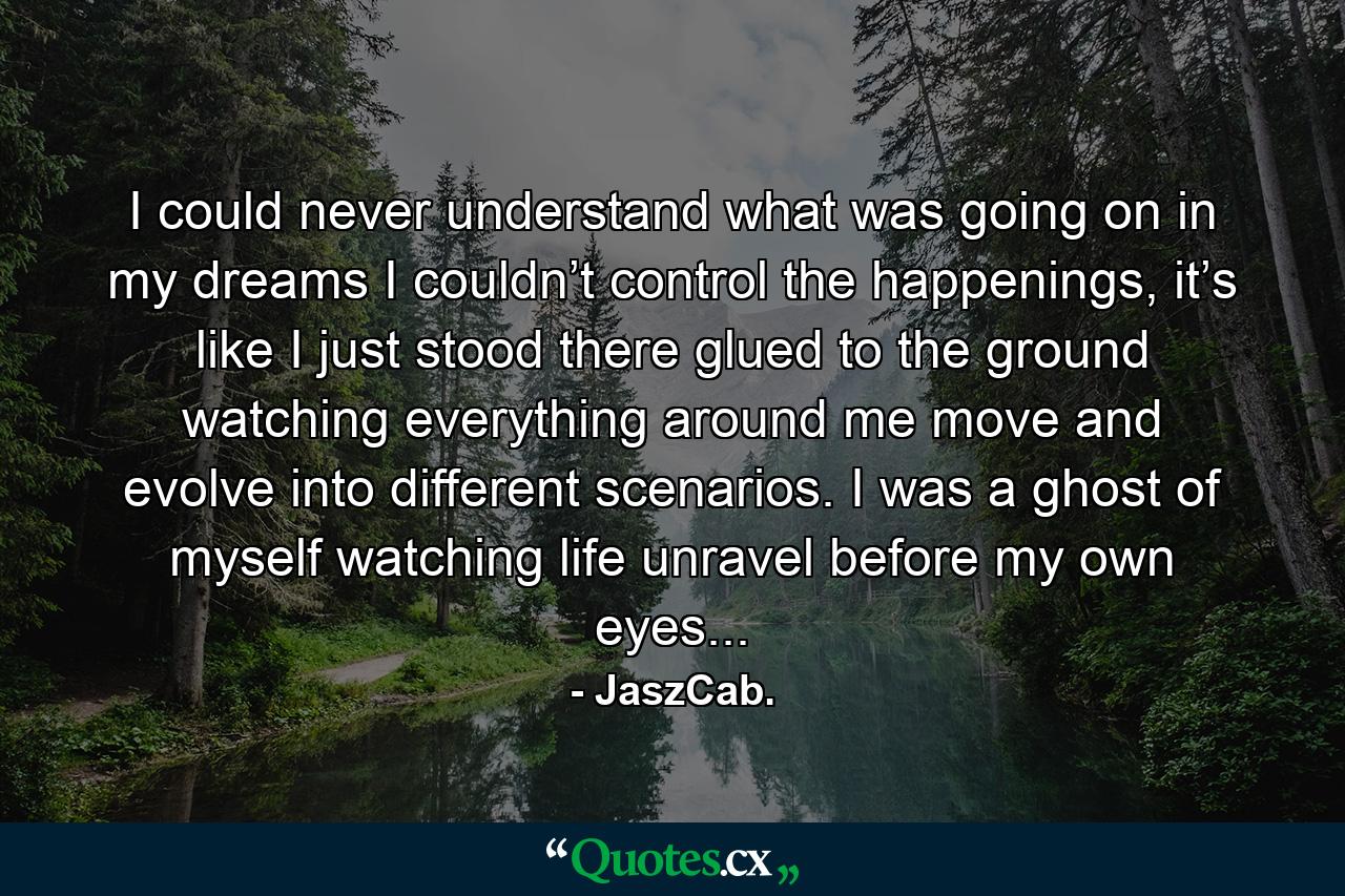 I could never understand what was going on in my dreams I couldn’t control the happenings, it’s like I just stood there glued to the ground watching everything around me move and evolve into different scenarios. I was a ghost of myself watching life unravel before my own eyes... - Quote by JaszCab.