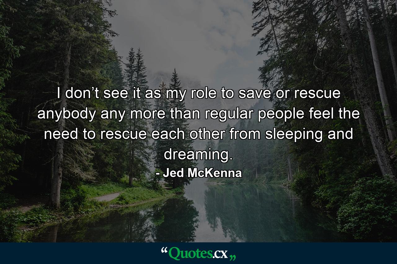 I don’t see it as my role to save or rescue anybody any more than regular people feel the need to rescue each other from sleeping and dreaming. - Quote by Jed McKenna