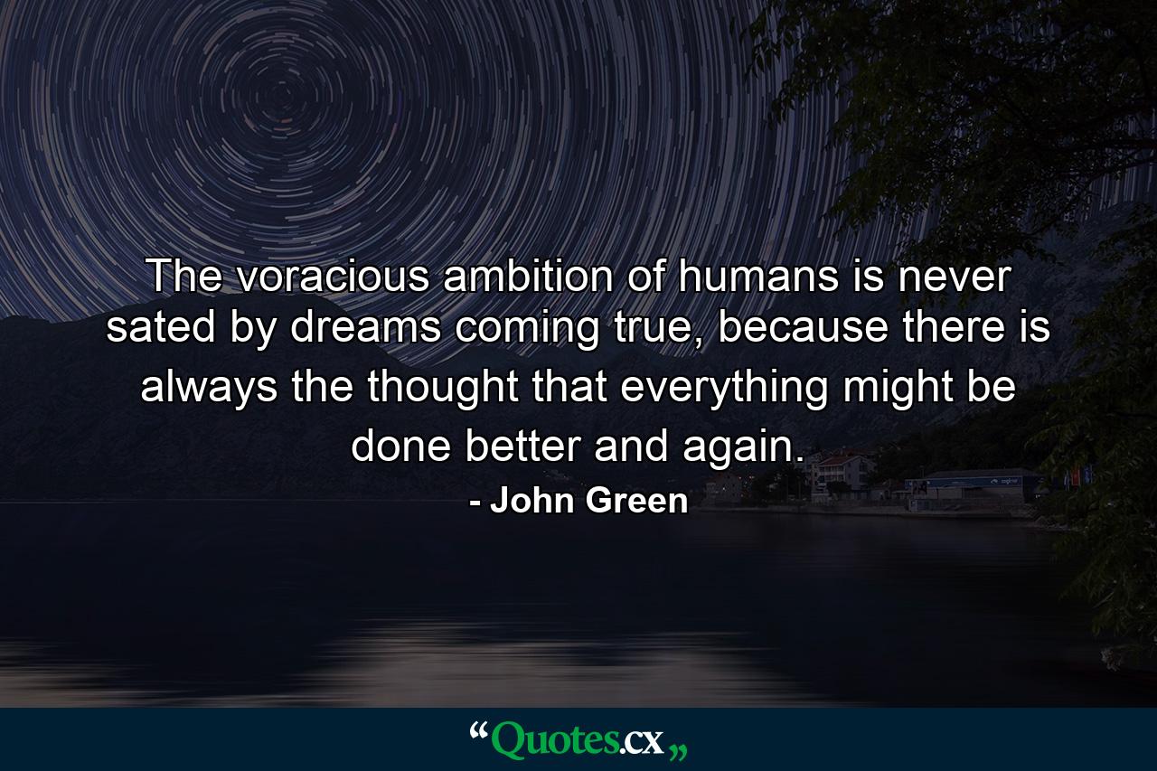 The voracious ambition of humans is never sated by dreams coming true, because there is always the thought that everything might be done better and again. - Quote by John Green