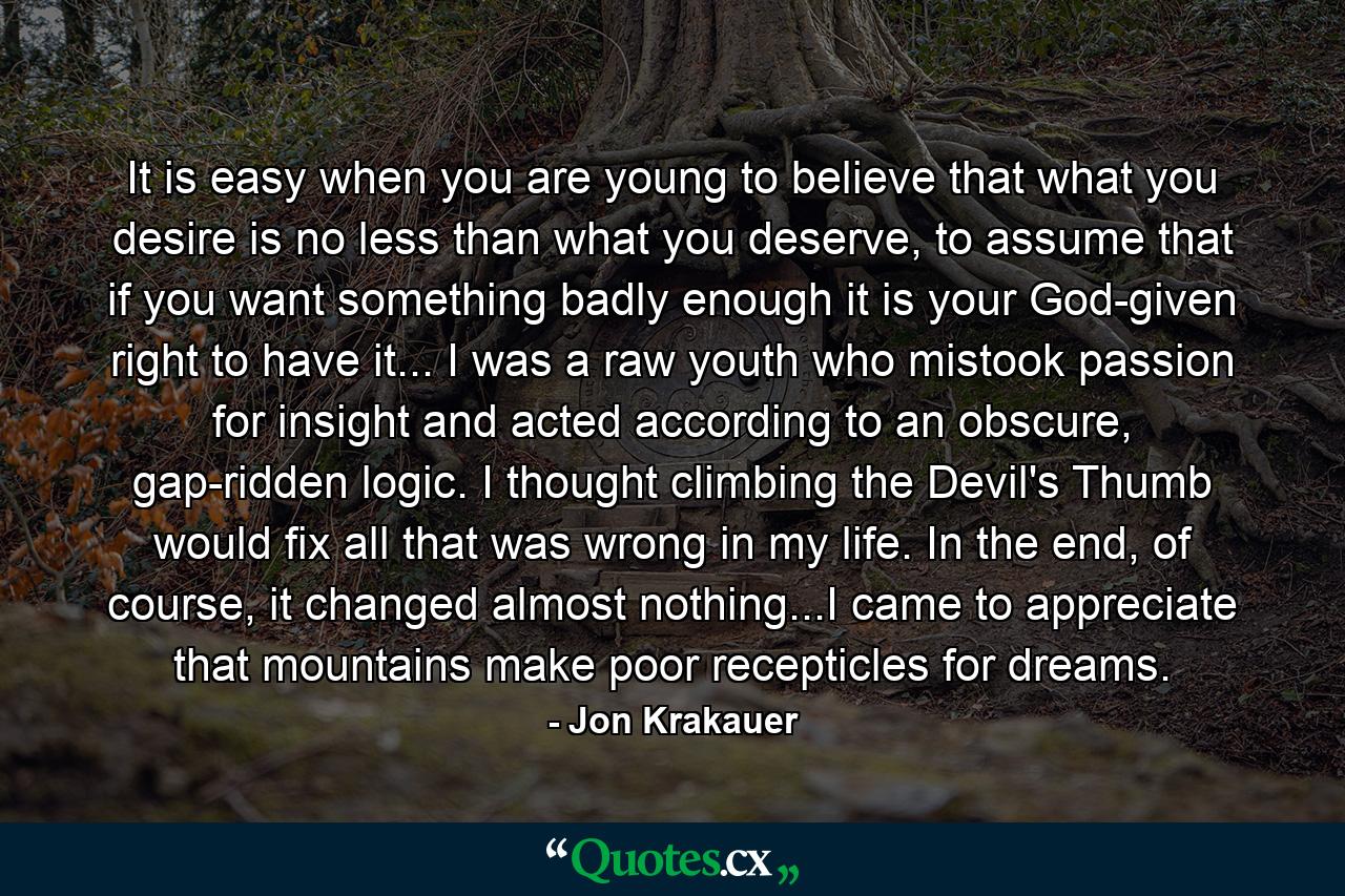 It is easy when you are young to believe that what you desire is no less than what you deserve, to assume that if you want something badly enough it is your God-given right to have it... I was a raw youth who mistook passion for insight and acted according to an obscure, gap-ridden logic. I thought climbing the Devil's Thumb would fix all that was wrong in my life. In the end, of course, it changed almost nothing...I came to appreciate that mountains make poor recepticles for dreams. - Quote by Jon Krakauer