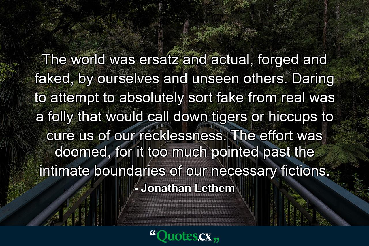 The world was ersatz and actual, forged and faked, by ourselves and unseen others. Daring to attempt to absolutely sort fake from real was a folly that would call down tigers or hiccups to cure us of our recklessness. The effort was doomed, for it too much pointed past the intimate boundaries of our necessary fictions. - Quote by Jonathan Lethem