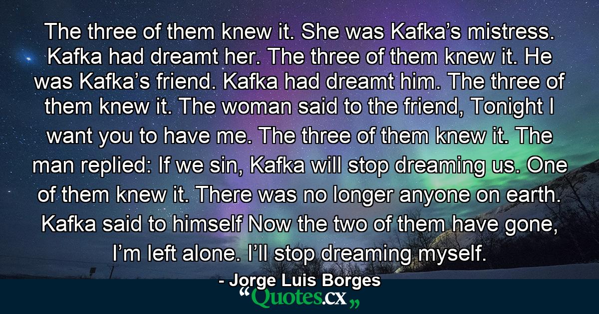 The three of them knew it. She was Kafka’s mistress. Kafka had dreamt her. The three of them knew it. He was Kafka’s friend. Kafka had dreamt him. The three of them knew it. The woman said to the friend, Tonight I want you to have me. The three of them knew it. The man replied: If we sin, Kafka will stop dreaming us. One of them knew it. There was no longer anyone on earth. Kafka said to himself Now the two of them have gone, I’m left alone. I’ll stop dreaming myself. - Quote by Jorge Luis Borges