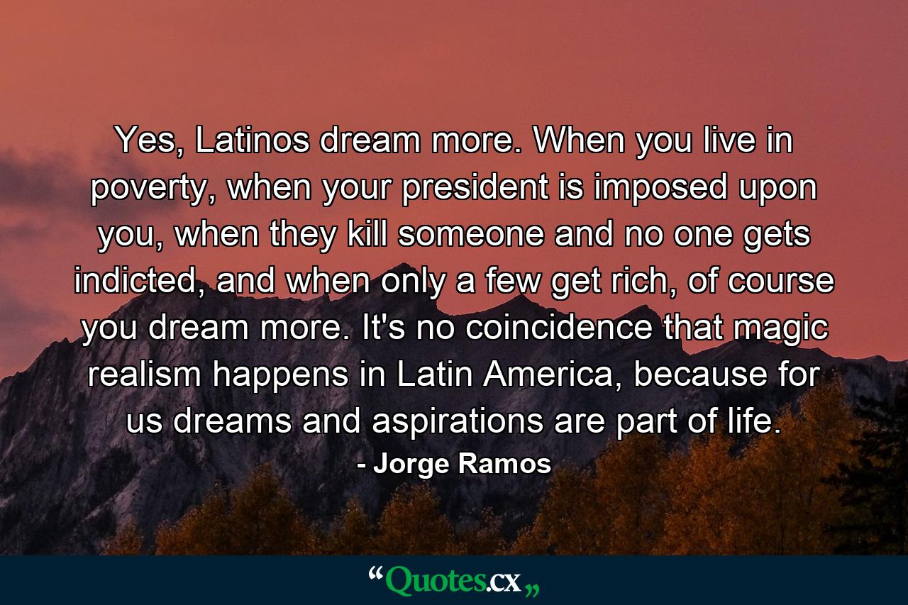 Yes, Latinos dream more. When you live in poverty, when your president is imposed upon you, when they kill someone and no one gets indicted, and when only a few get rich, of course you dream more. It's no coincidence that magic realism happens in Latin America, because for us dreams and aspirations are part of life. - Quote by Jorge Ramos