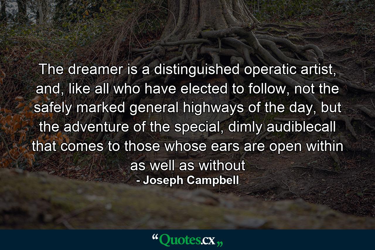 The dreamer is a distinguished operatic artist, and, like all who have elected to follow, not the safely marked general highways of the day, but the adventure of the special, dimly audiblecall that comes to those whose ears are open within as well as without - Quote by Joseph Campbell